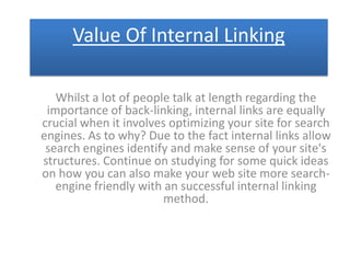 Value Of Internal Linking

   Whilst a lot of people talk at length regarding the
 importance of back-linking, internal links are equally
crucial when it involves optimizing your site for search
engines. As to why? Due to the fact internal links allow
 search engines identify and make sense of your site's
structures. Continue on studying for some quick ideas
on how you can also make your web site more search-
   engine friendly with an successful internal linking
                        method.
 