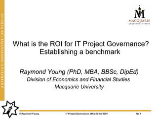 What is the ROI for IT Project Governance?
         Establishing a benchmark

  Raymond Young (PhD, MBA, BBSc, DipEd)
      Division of Economics and Financial Studies
                   Macquarie University



 © Raymond Young      IT Project Governance: What is the ROI?   No 1
 