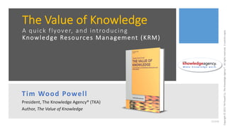 Copyright
©
2021
TW
Powell
Co.
The
Knowledge
Agency®.
All
rights
reserved.
E
scientia
copia.
The Value of Knowledge
A quick flyover, and introducing
Knowledge Resources Management (KRM)
Tim Wood Powell
President, The Knowledge Agency® (TKA)
Author, The Value of Knowledge
M a k e k n o w l e d g e w o r k .
211018
 