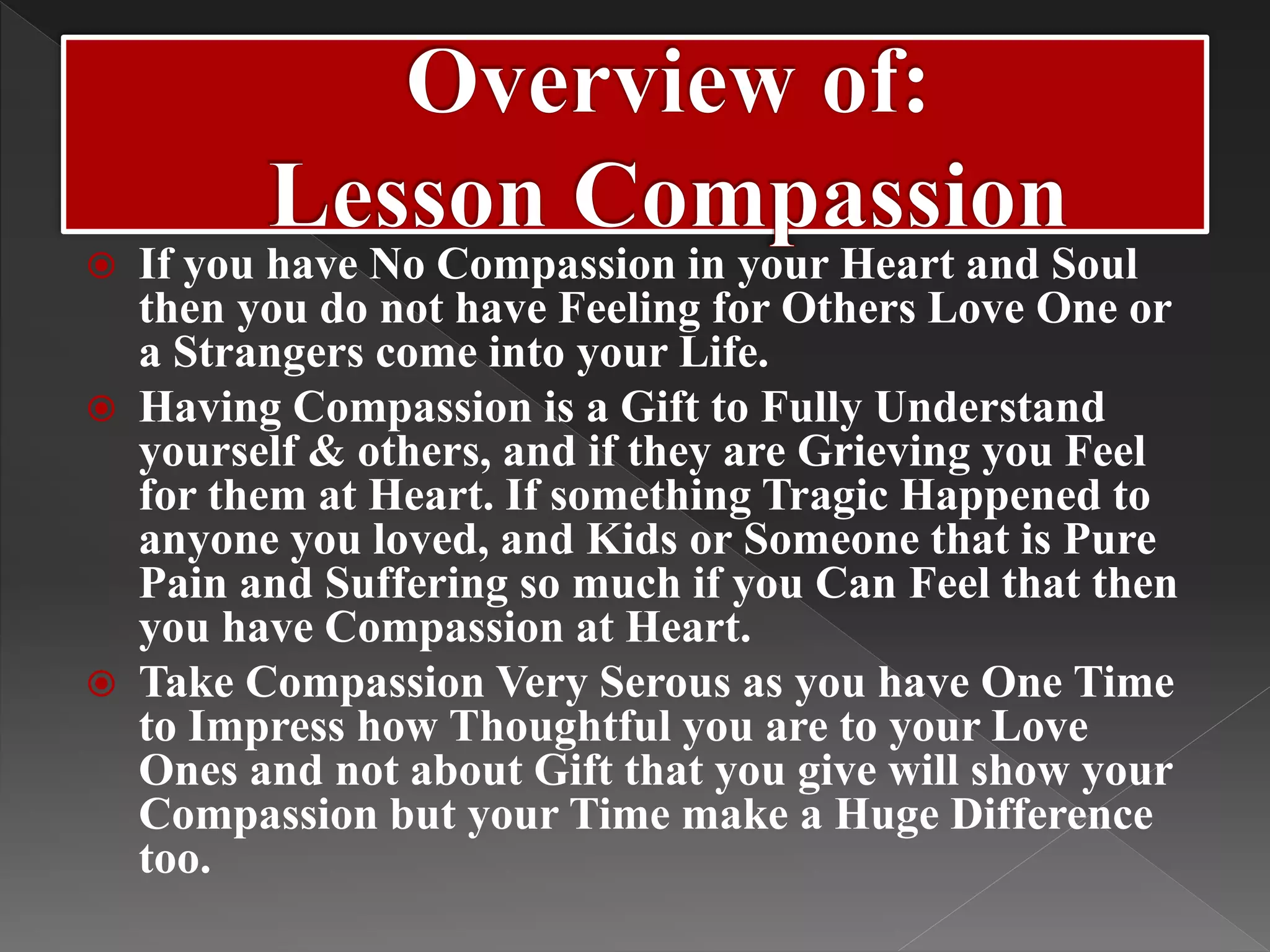  If you have No Compassion in your Heart and Soul
then you do not have Feeling for Others Love One or
a Strangers come into your Life.
 Having Compassion is a Gift to Fully Understand
yourself & others, and if they are Grieving you Feel
for them at Heart. If something Tragic Happened to
anyone you loved, and Kids or Someone that is Pure
Pain and Suffering so much if you Can Feel that then
you have Compassion at Heart.
 Take Compassion Very Serous as you have One Time
to Impress how Thoughtful you are to your Love
Ones and not about Gift that you give will show your
Compassion but your Time make a Huge Difference
too.
 