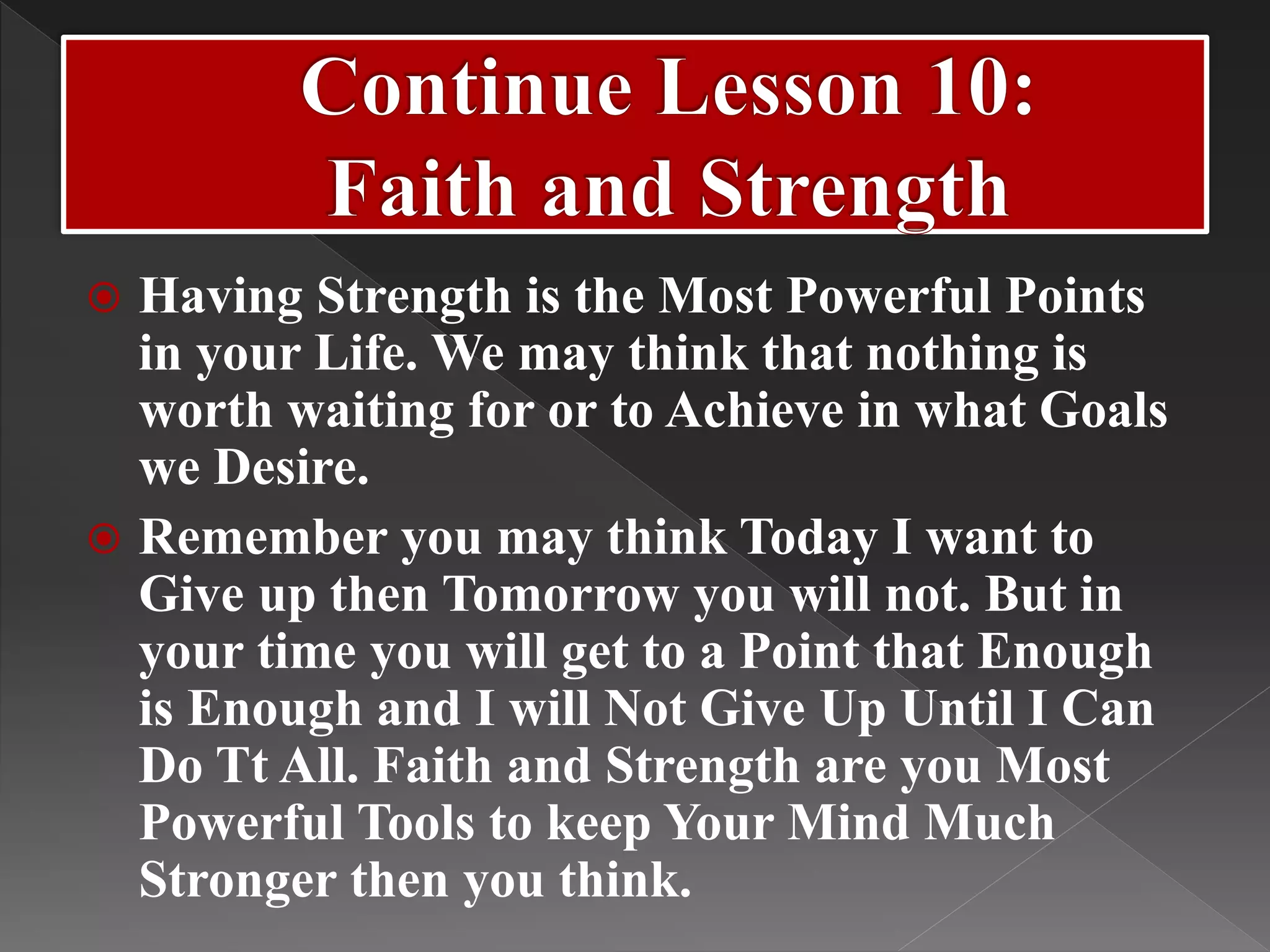  Having Strength is the Most Powerful Points
in your Life. We may think that nothing is
worth waiting for or to Achieve in what Goals
we Desire.
 Remember you may think Today I want to
Give up then Tomorrow you will not. But in
your time you will get to a Point that Enough
is Enough and I will Not Give Up Until I Can
Do Tt All. Faith and Strength are you Most
Powerful Tools to keep Your Mind Much
Stronger then you think.
 