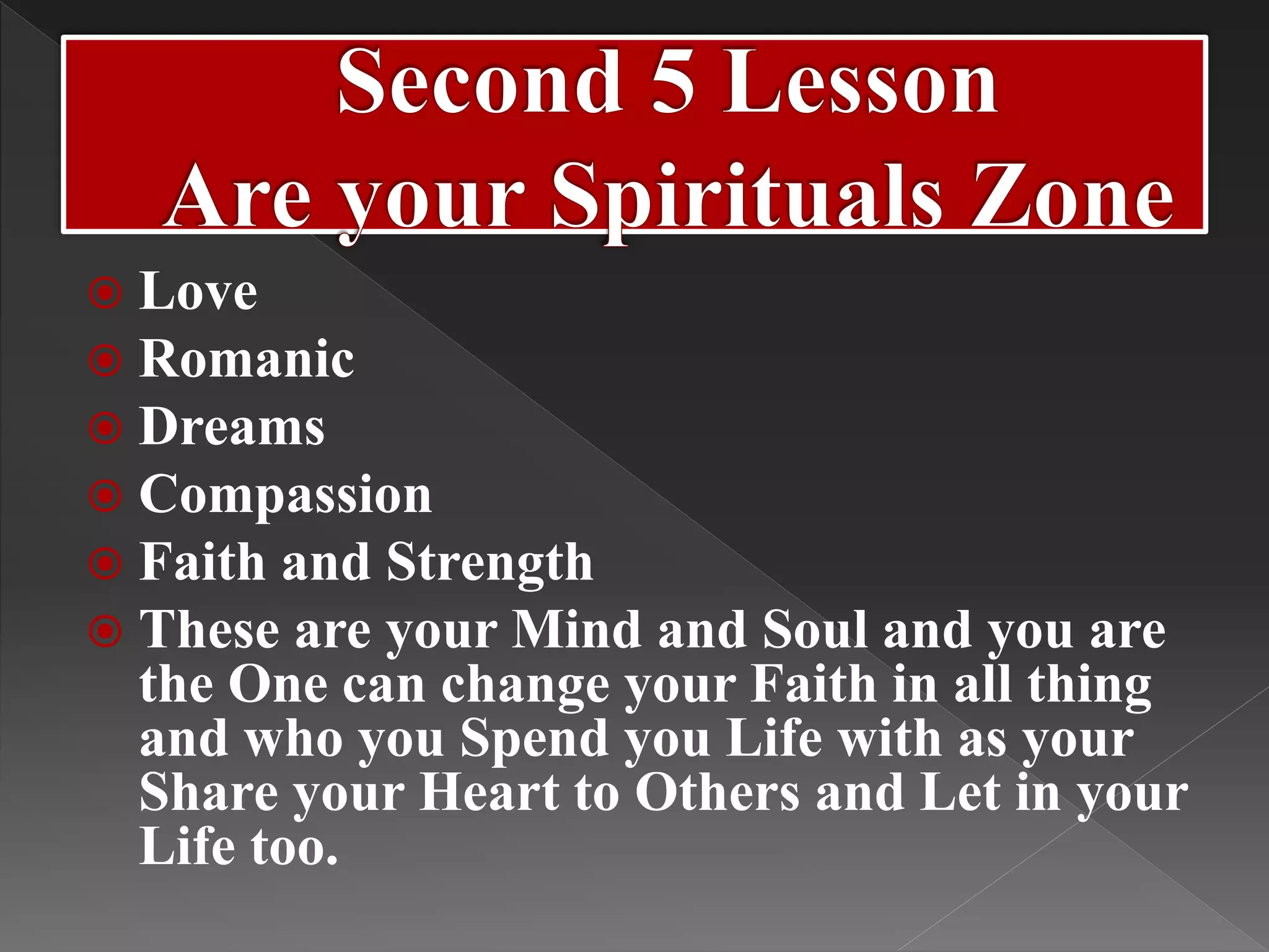  Love
 Romanic
 Dreams
 Compassion
 Faith and Strength
 These are your Mind and Soul and you are
the One can change your Faith in all thing
and who you Spend you Life with as your
Share your Heart to Others and Let in your
Life too.
 