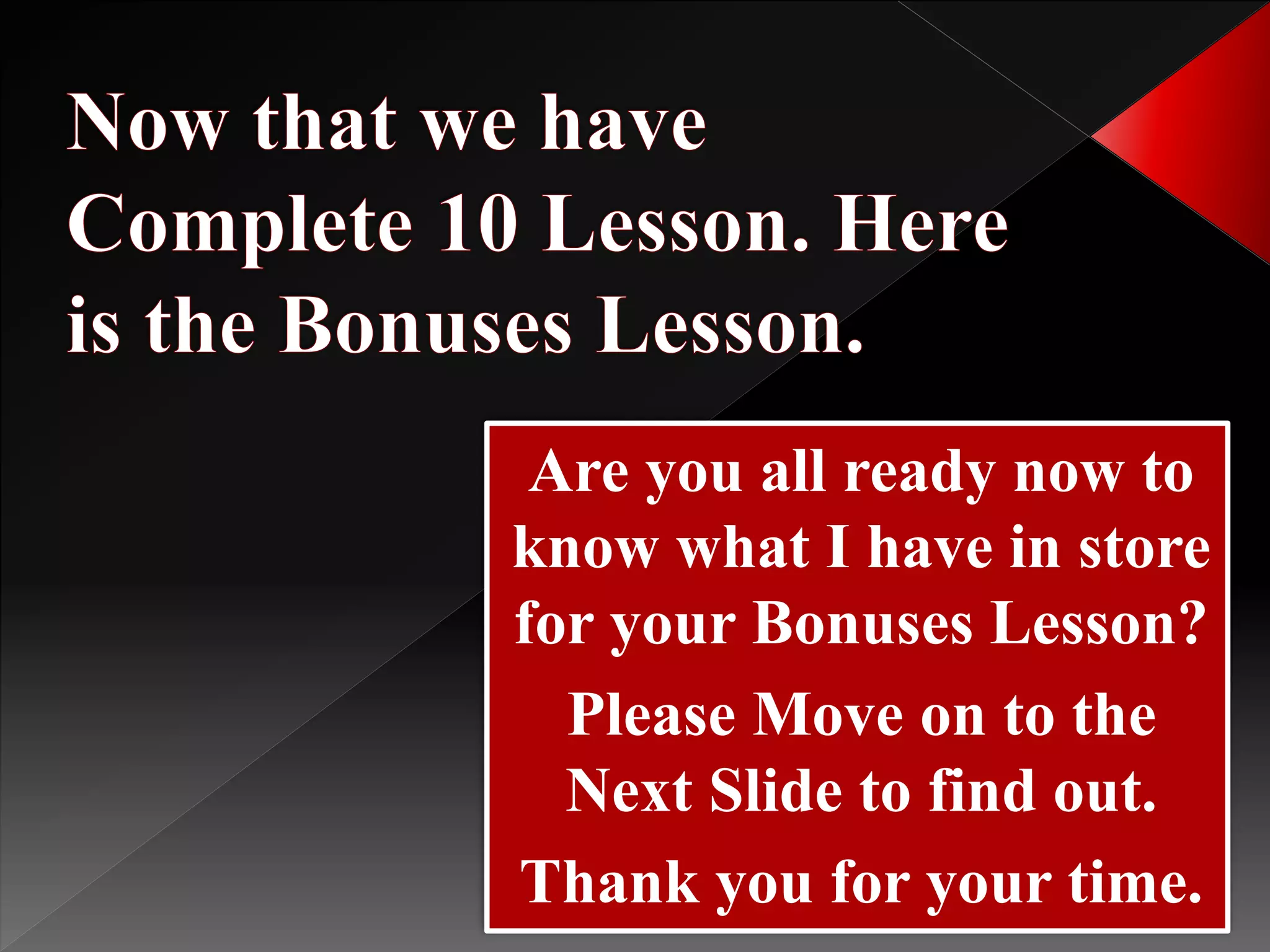 Are you all ready now to
know what I have in store
for your Bonuses Lesson?
Please Move on to the
Next Slide to find out.
Thank you for your time.
 