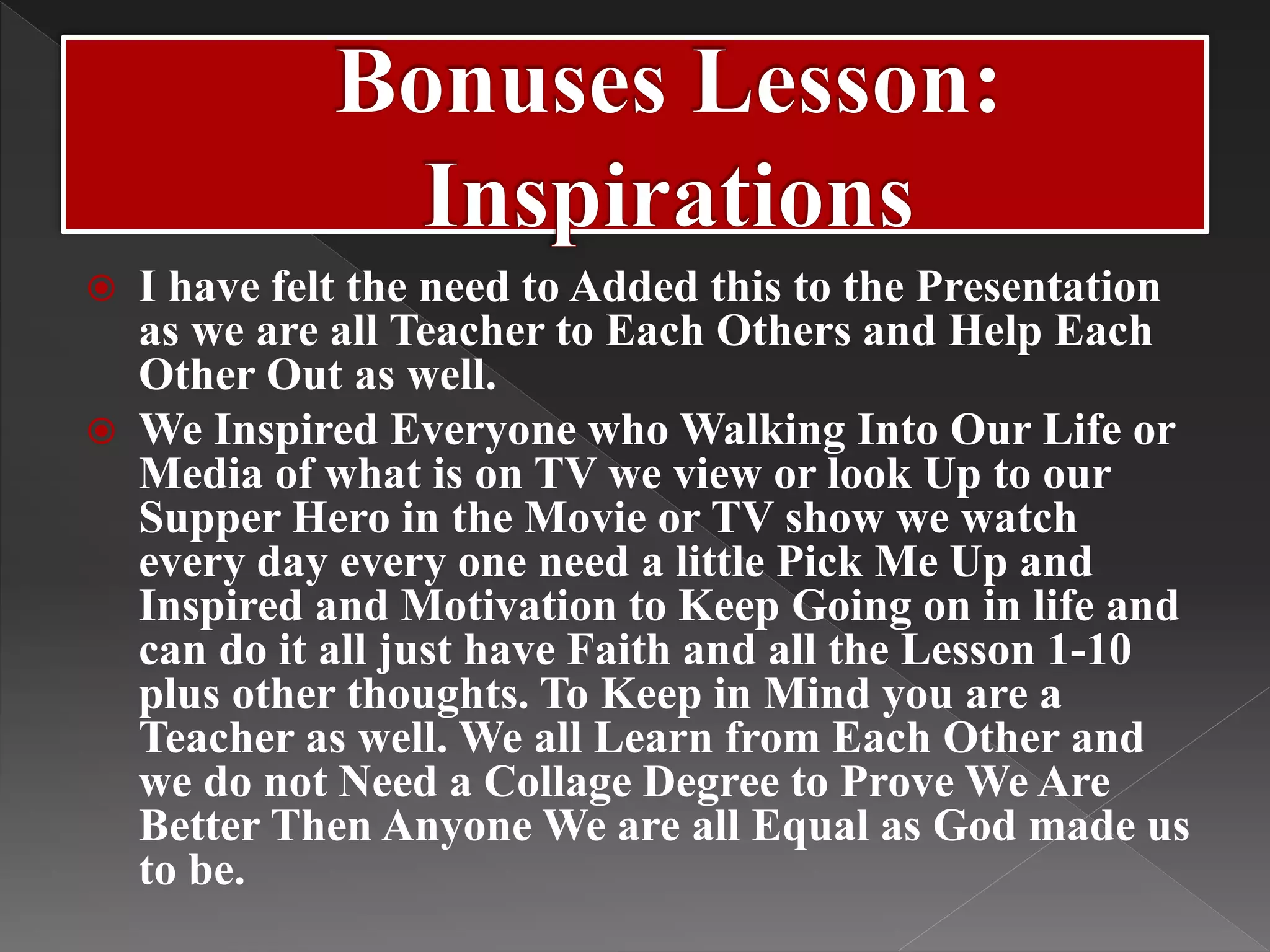  I have felt the need to Added this to the Presentation
as we are all Teacher to Each Others and Help Each
Other Out as well.
 We Inspired Everyone who Walking Into Our Life or
Media of what is on TV we view or look Up to our
Supper Hero in the Movie or TV show we watch
every day every one need a little Pick Me Up and
Inspired and Motivation to Keep Going on in life and
can do it all just have Faith and all the Lesson 1-10
plus other thoughts. To Keep in Mind you are a
Teacher as well. We all Learn from Each Other and
we do not Need a Collage Degree to Prove We Are
Better Then Anyone We are all Equal as God made us
to be.
 