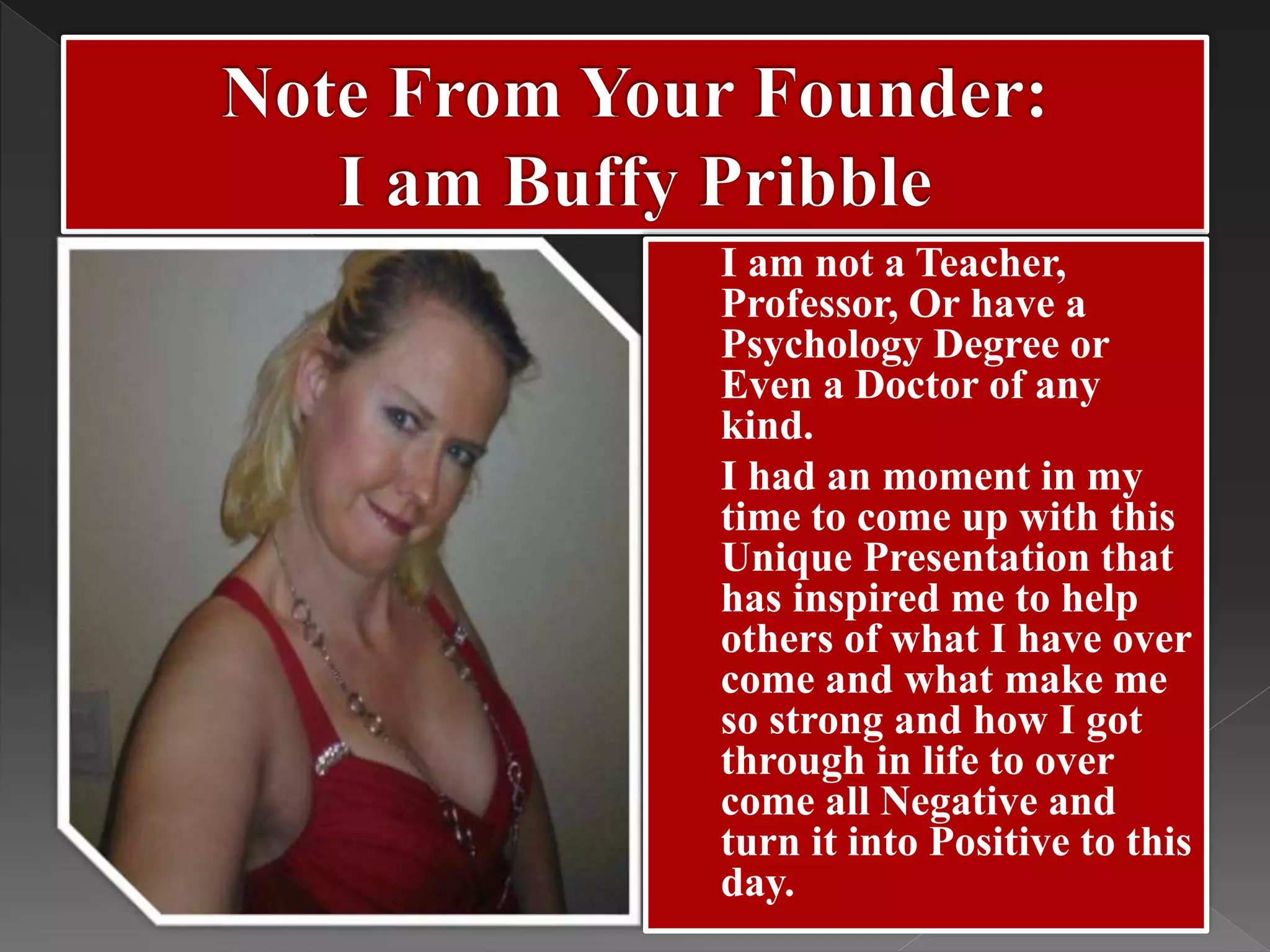  I am not a Teacher,
Professor, Or have a
Psychology Degree or
Even a Doctor of any
kind.
 I had an moment in my
time to come up with this
Unique Presentation that
has inspired me to help
others of what I have over
come and what make me
so strong and how I got
through in life to over
come all Negative and
turn it into Positive to this
day.
 