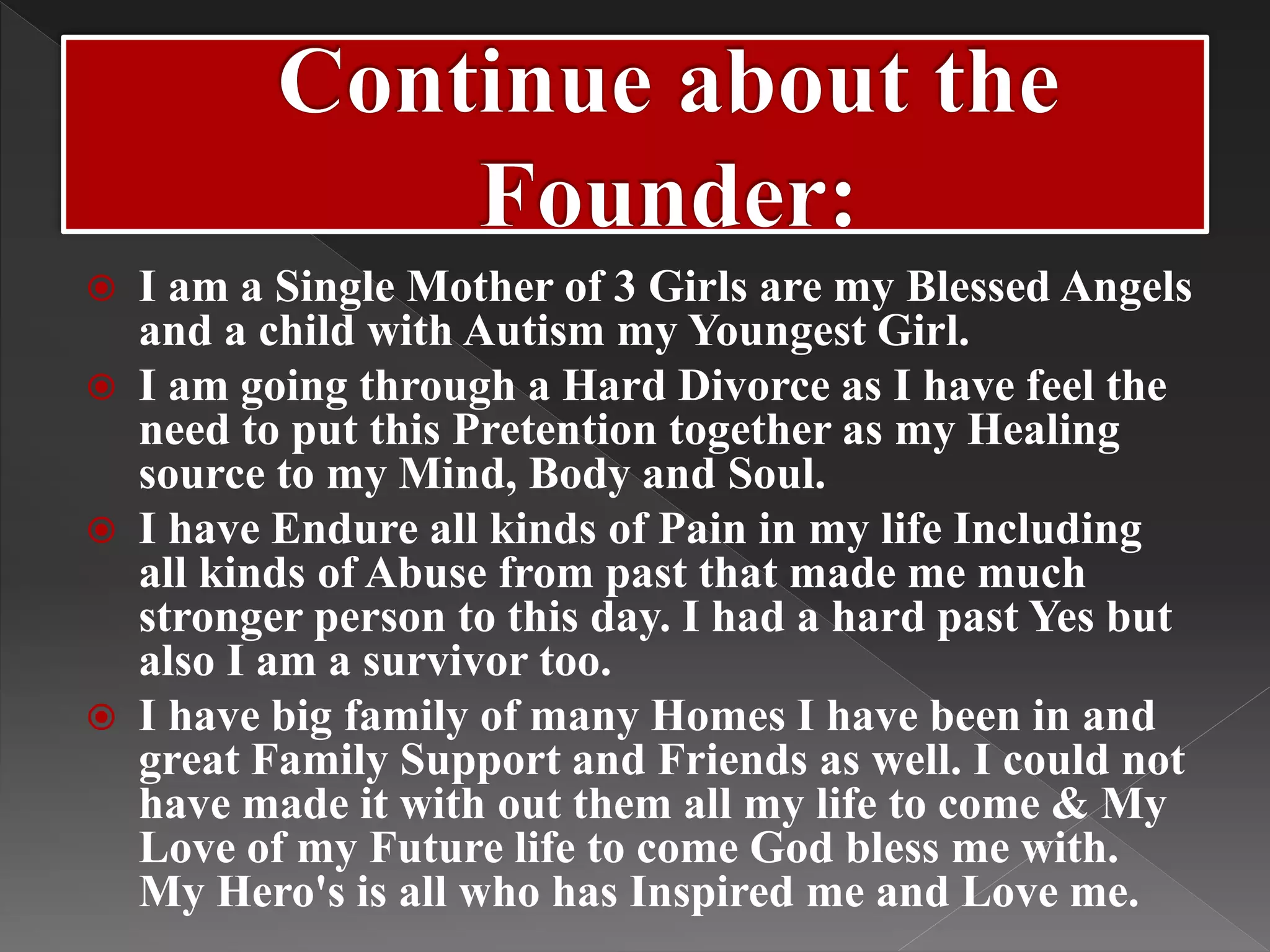  I am a Single Mother of 3 Girls are my Blessed Angels
and a child with Autism my Youngest Girl.
 I am going through a Hard Divorce as I have feel the
need to put this Pretention together as my Healing
source to my Mind, Body and Soul.
 I have Endure all kinds of Pain in my life Including
all kinds of Abuse from past that made me much
stronger person to this day. I had a hard past Yes but
also I am a survivor too.
 I have big family of many Homes I have been in and
great Family Support and Friends as well. I could not
have made it with out them all my life to come & My
Love of my Future life to come God bless me with.
My Hero's is all who has Inspired me and Love me.
 
