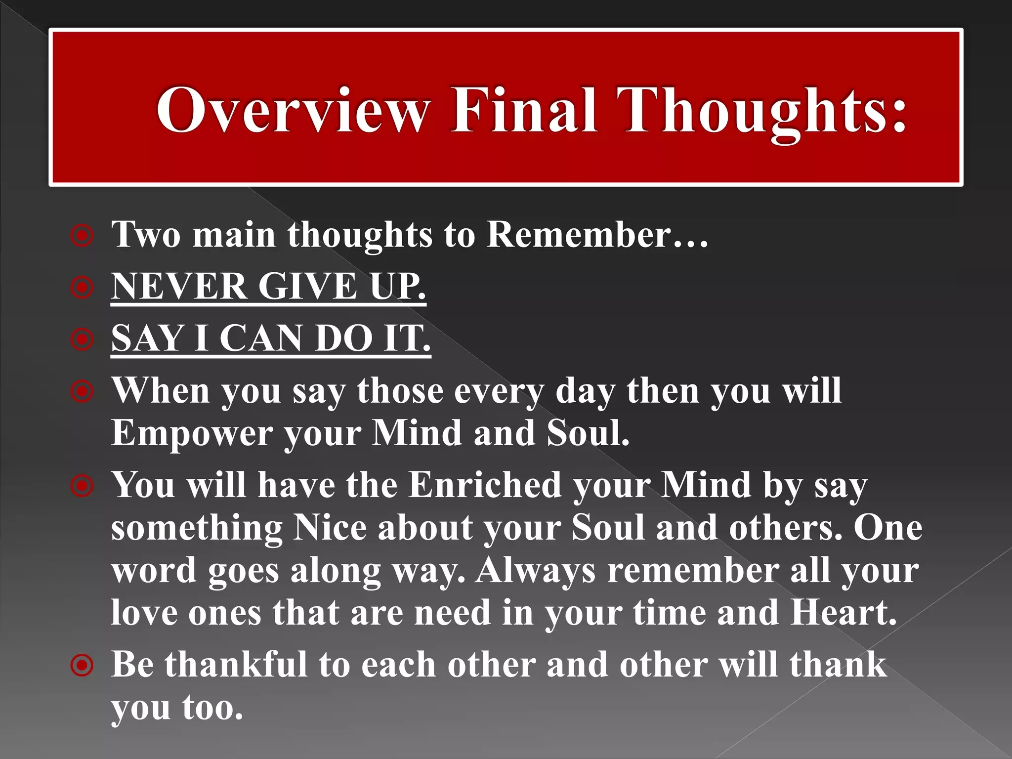  Two main thoughts to Remember…
 NEVER GIVE UP.
 SAY I CAN DO IT.
 When you say those every day then you will
Empower your Mind and Soul.
 You will have the Enriched your Mind by say
something Nice about your Soul and others. One
word goes along way. Always remember all your
love ones that are need in your time and Heart.
 Be thankful to each other and other will thank
you too.
 