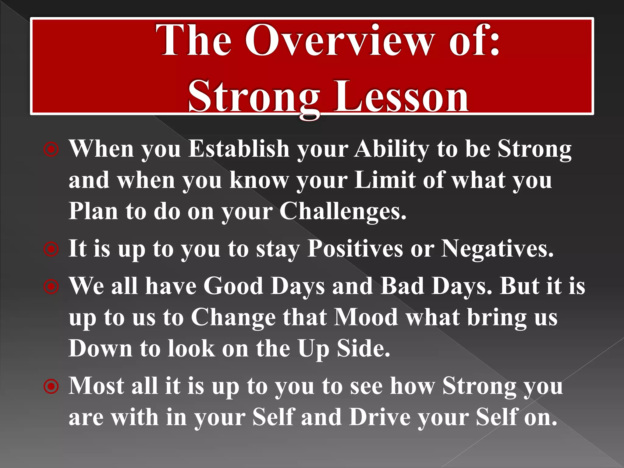  When you Establish your Ability to be Strong
and when you know your Limit of what you
Plan to do on your Challenges.
 It is up to you to stay Positives or Negatives.
 We all have Good Days and Bad Days. But it is
up to us to Change that Mood what bring us
Down to look on the Up Side.
 Most all it is up to you to see how Strong you
are with in your Self and Drive your Self on.
 