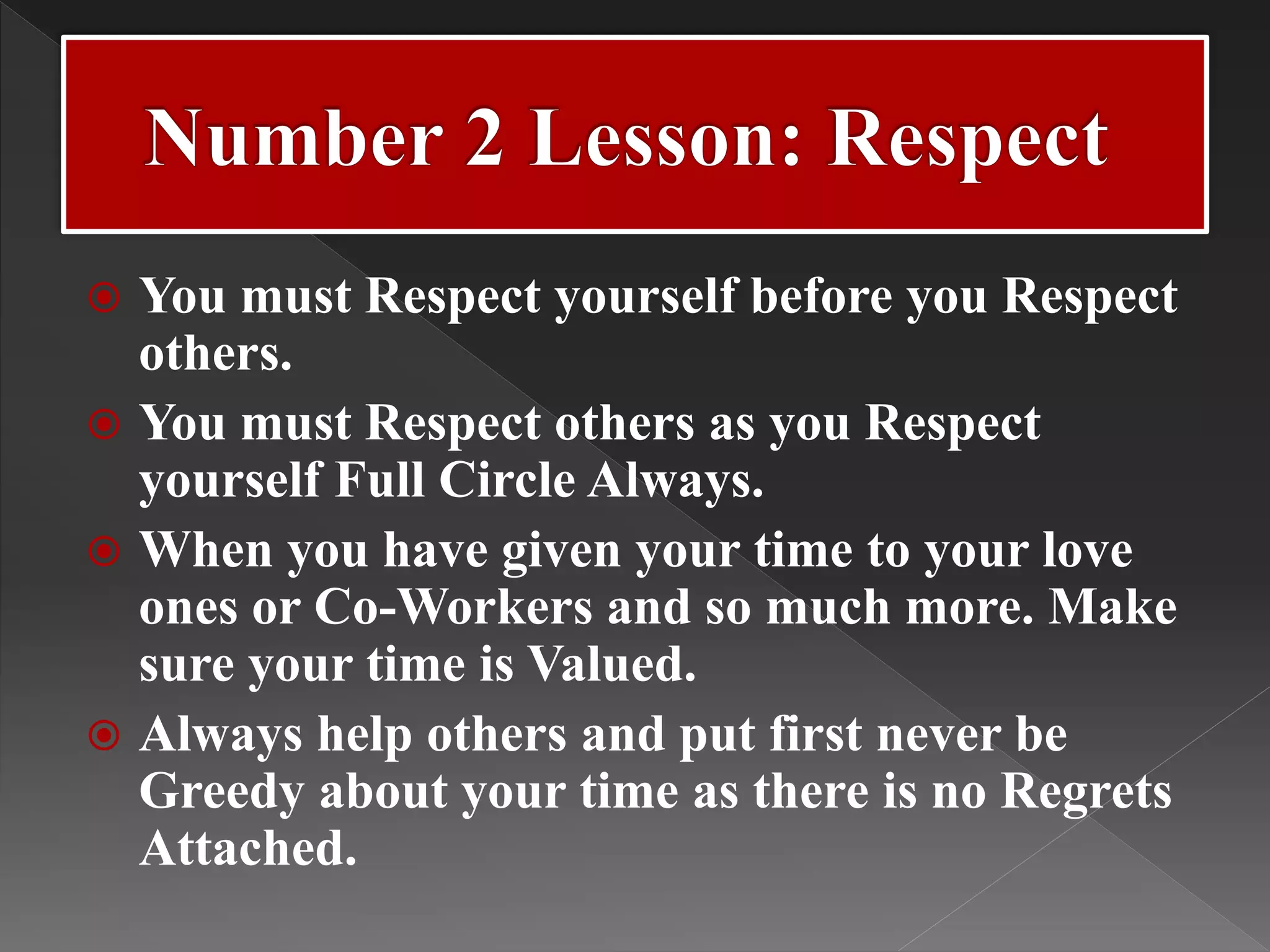  You must Respect yourself before you Respect
others.
 You must Respect others as you Respect
yourself Full Circle Always.
 When you have given your time to your love
ones or Co-Workers and so much more. Make
sure your time is Valued.
 Always help others and put first never be
Greedy about your time as there is no Regrets
Attached.
 