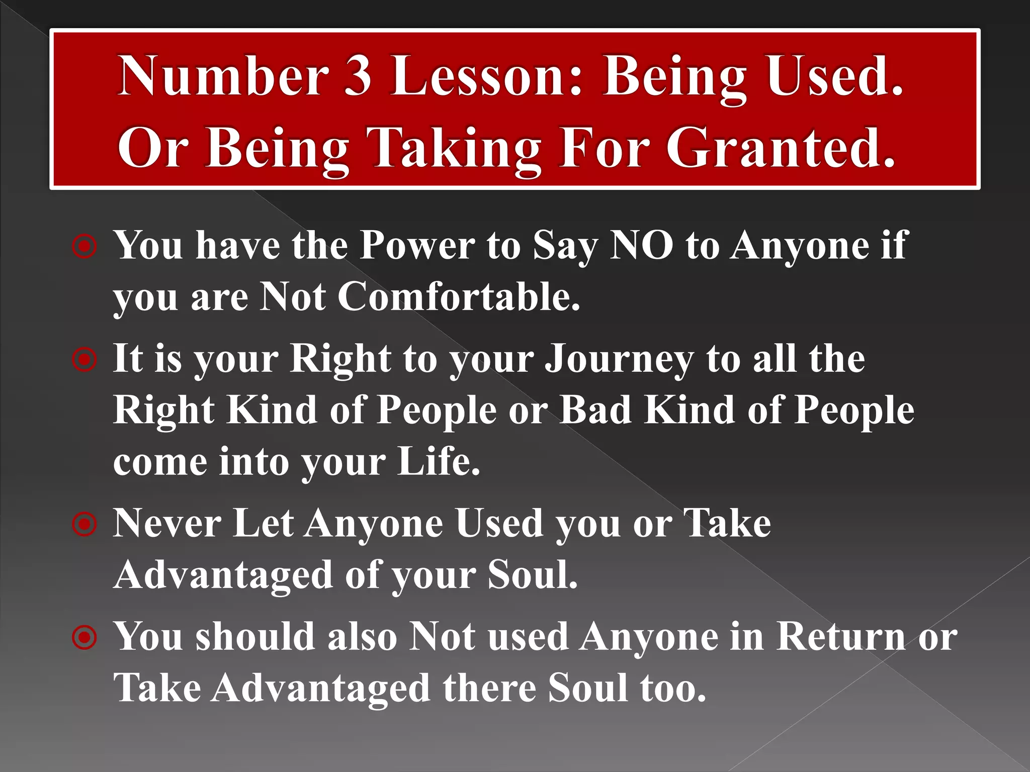  You have the Power to Say NO to Anyone if
you are Not Comfortable.
 It is your Right to your Journey to all the
Right Kind of People or Bad Kind of People
come into your Life.
 Never Let Anyone Used you or Take
Advantaged of your Soul.
 You should also Not used Anyone in Return or
Take Advantaged there Soul too.
 