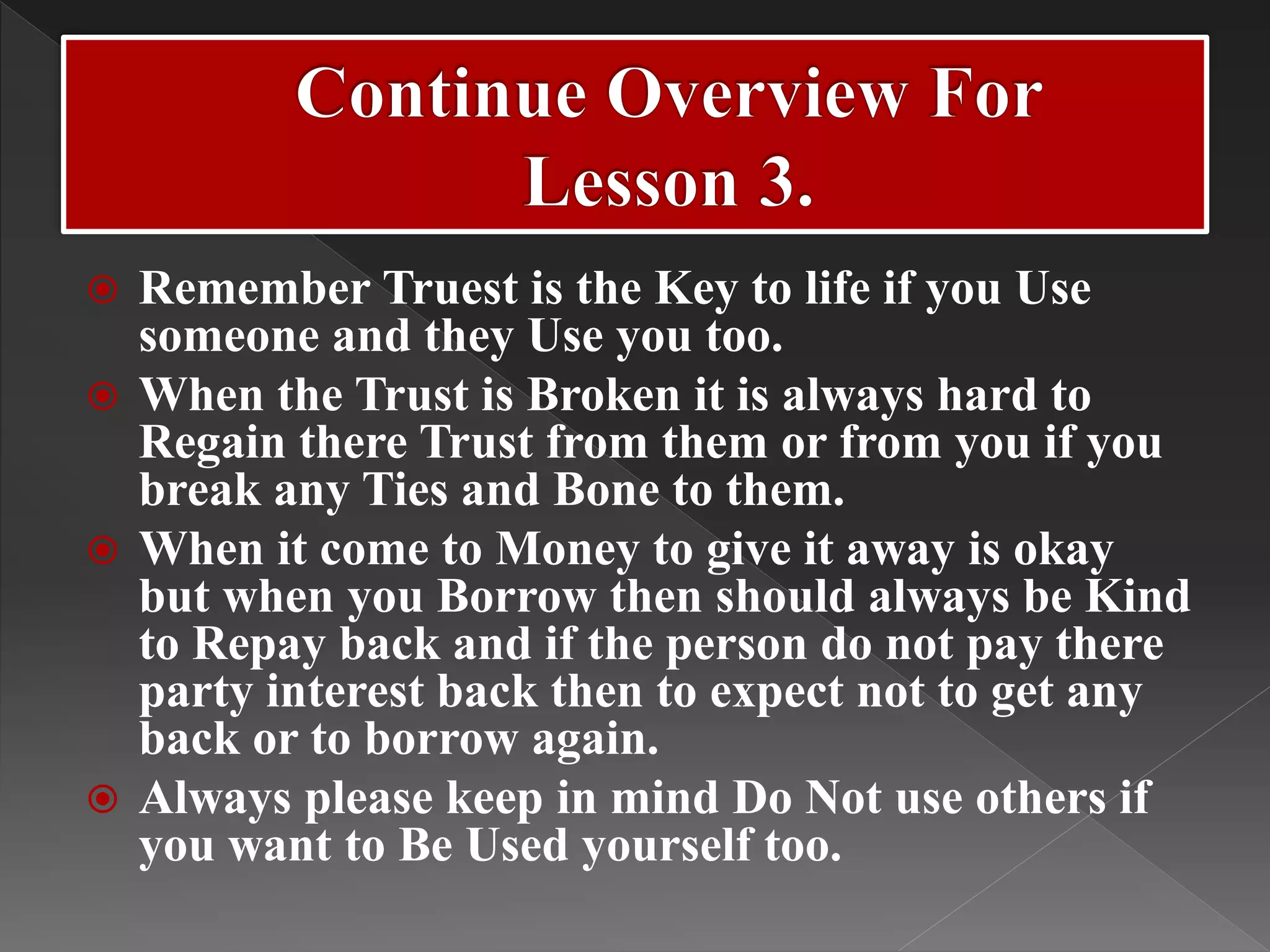  Remember Truest is the Key to life if you Use
someone and they Use you too.
 When the Trust is Broken it is always hard to
Regain there Trust from them or from you if you
break any Ties and Bone to them.
 When it come to Money to give it away is okay
but when you Borrow then should always be Kind
to Repay back and if the person do not pay there
party interest back then to expect not to get any
back or to borrow again.
 Always please keep in mind Do Not use others if
you want to Be Used yourself too.
 