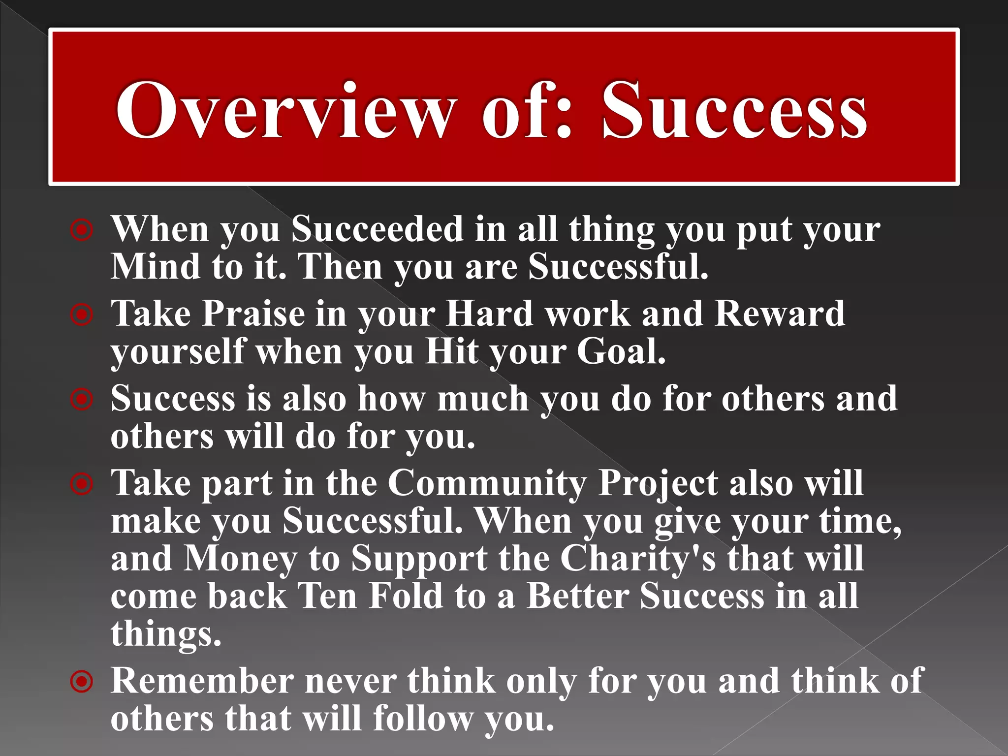  When you Succeeded in all thing you put your
Mind to it. Then you are Successful.
 Take Praise in your Hard work and Reward
yourself when you Hit your Goal.
 Success is also how much you do for others and
others will do for you.
 Take part in the Community Project also will
make you Successful. When you give your time,
and Money to Support the Charity's that will
come back Ten Fold to a Better Success in all
things.
 Remember never think only for you and think of
others that will follow you.
 