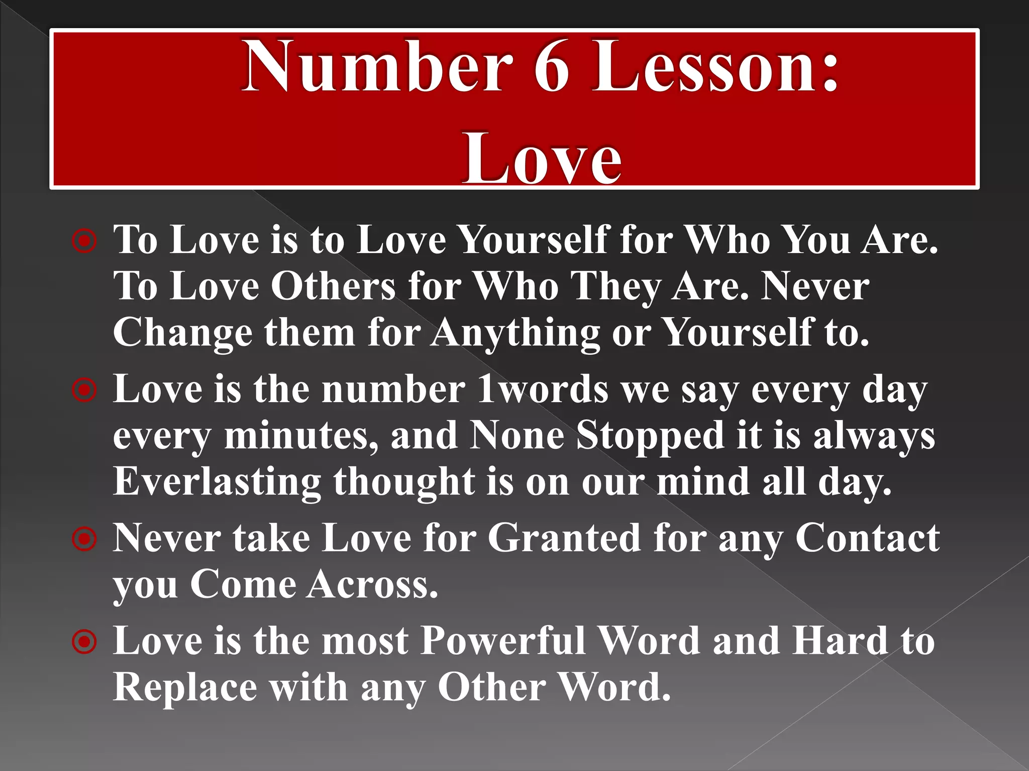  To Love is to Love Yourself for Who You Are.
To Love Others for Who They Are. Never
Change them for Anything or Yourself to.
 Love is the number 1words we say every day
every minutes, and None Stopped it is always
Everlasting thought is on our mind all day.
 Never take Love for Granted for any Contact
you Come Across.
 Love is the most Powerful Word and Hard to
Replace with any Other Word.
 