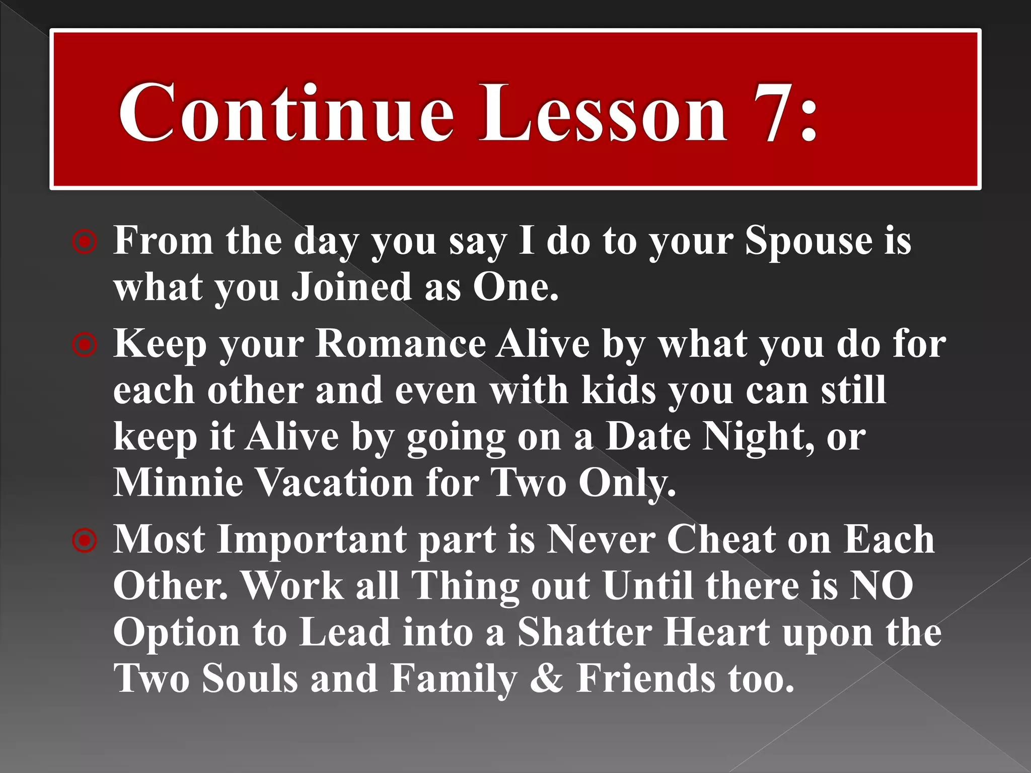  From the day you say I do to your Spouse is
what you Joined as One.
 Keep your Romance Alive by what you do for
each other and even with kids you can still
keep it Alive by going on a Date Night, or
Minnie Vacation for Two Only.
 Most Important part is Never Cheat on Each
Other. Work all Thing out Until there is NO
Option to Lead into a Shatter Heart upon the
Two Souls and Family & Friends too.
 