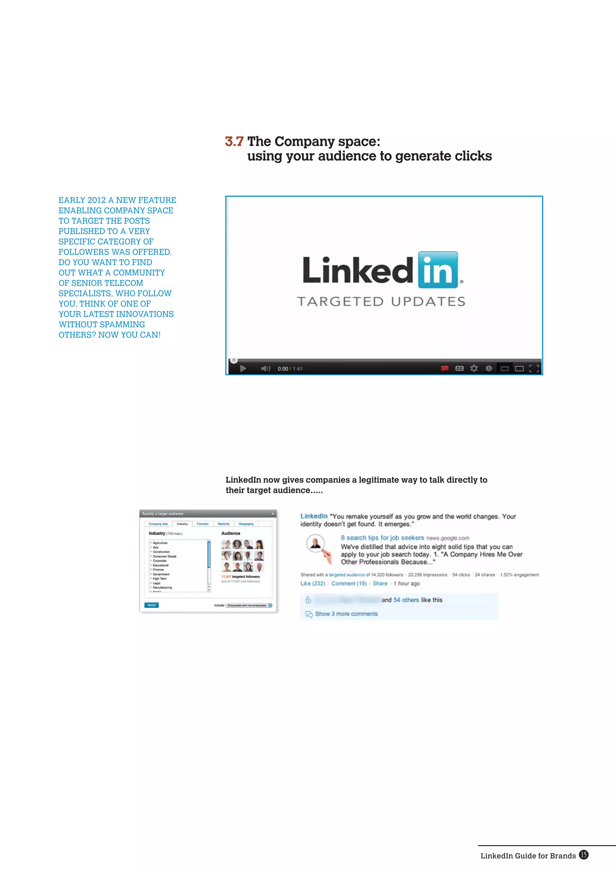 3.7  he Company space:
                               T
                               using your audience to generate clicks


EARLY 2012 A NEW FEATURE
ENABLING COMPANY SPACE
TO TARGET THE POSTS
PUBLISHED TO A VERY
SPECIFIC CATEGORY OF
FOLLOWERS WAS OFFERED.
DO YOU WANT TO FIND
OUT WHAT A COMMUNITY
OF SENIOR TELECOM
SPECIALISTS, WHO FOLLOW
YOU, THINK OF ONE OF
YOUR LATEST INNOVATIONS
WITHOUT SPAMMING
OTHERS? NOW YOU CAN!




                           LinkedIn now gives companies a legitimate way to talk directly to
                           their target audience…..




                                                                                          LinkedIn Guide for Brands 15
 