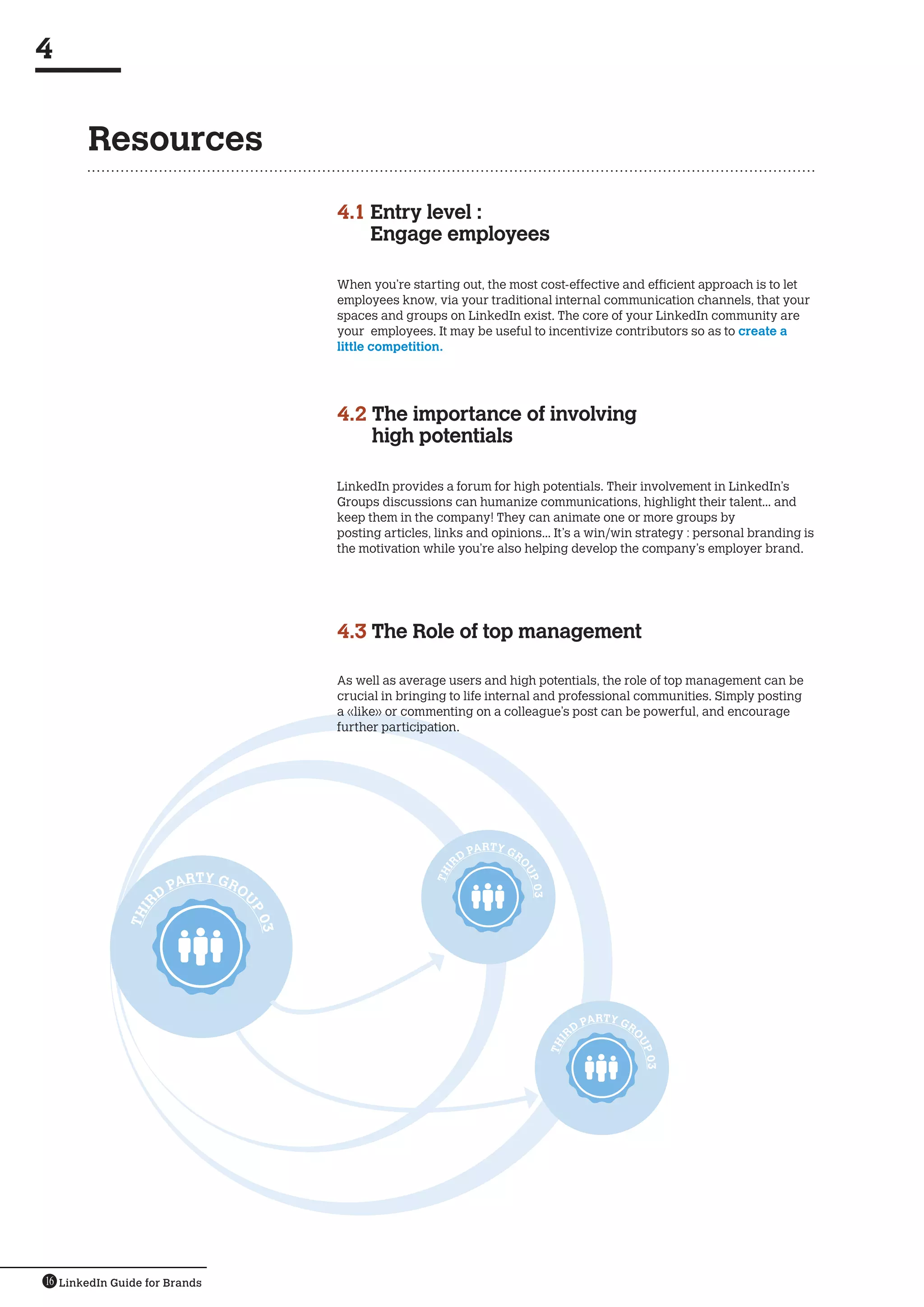 4


       Resources

                                           4.1  ntry level :
                                               E
                                               Engage employees

                                           When you’re starting out, the most cost-effective and efficient approach is to let
                                           employees know, via your traditional internal communication channels, that your
                                           spaces and groups on LinkedIn exist. The core of your LinkedIn community are
                                           your  employees. It may be useful to incentivize contributors so as to create a
                                           little competition.




                                           4.2  he importance of involving
                                               T
                                               high potentials

                                           LinkedIn provides a forum for high potentials. Their involvement in LinkedIn’s
                                           Groups discussions can humanize communications, highlight their talent... and
                                           keep them in the company! They can animate one or more groups by
                                           posting articles, links and opinions... It’s a win/win strategy : personal branding is
                                           the motivation while you’re also helping develop the company’s employer brand.




                                           4.3  he Role of top management
                                               T

                                           As well as average users and high potentials, the role of top management can be
                                           crucial in bringing to life internal and professional communities. Simply posting
                                           a «like» or commenting on a colleague’s post can be powerful, and encourage
                                           further participation.




                                                                      PARTY GR
                                                                 RD
                                                                             O
                                                             I




                                                                                 UP




                            TY GR
                                                            TH




                        PAR       O
                                                                                 03




                    D
                                  U
               IR




                                      P0
              TH




                                      3




                                                                                                PARTY GR
                                                                                           RD
                                                                                                       O
                                                                                      I




                                                                                                           UP
                                                                                      TH




                                                                                                           03




16 LinkedIn Guide for Brands
 