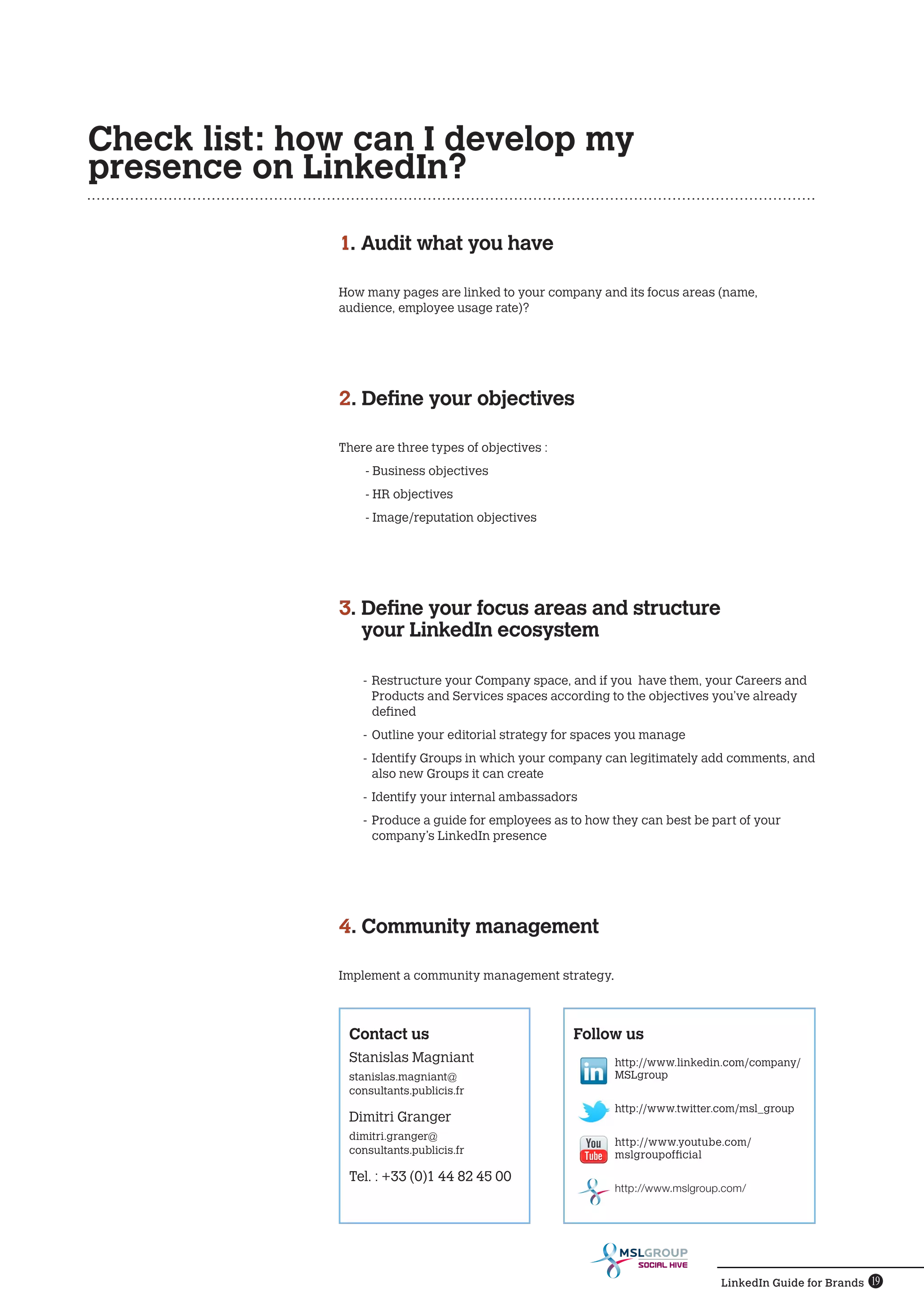 Check list: how can I develop my
presence on LinkedIn?

              1. Audit what you have

              How many pages are linked to your company and its focus areas (name,
              audience, employee usage rate)?




              2. Define your objectives

              There are three types of objectives :
                  - Business objectives
                  - HR objectives
                  - Image/reputation objectives




              3. Define your focus areas and structure
                 
                 your LinkedIn ecosystem

                  -	 Restructure your Company space, and if you have them, your Careers and
                     Products and Services spaces according to the objectives you’ve already
                     defined
                  -	 Outline your editorial strategy for spaces you manage
                  -	 Identify Groups in which your company can legitimately add comments, and
                     also new Groups it can create
                  -	 Identify your internal ambassadors
                  -	 Produce a guide for employees as to how they can best be part of your
                     company’s LinkedIn presence




              4. Community management

              Implement a community management strategy.



               Contact us                             Follow us
               Stanislas Magniant                            http://www.linkedin.com/company/
               stanislas.magniant@                           MSLgroup
               consultants.publicis.fr
                                                             http://www.twitter.com/msl_group
               Dimitri Granger
               dimitri.granger@
                                                             http://www.youtube.com/
               consultants.publicis.fr                       mslgroupofficial

               Tel. : +33 (0)1 44 82 45 00
                                                             http://www.mslgroup.com/




                                                                 SOCIAL HIVE

                                                                                LinkedIn Guide for Brands 19
 