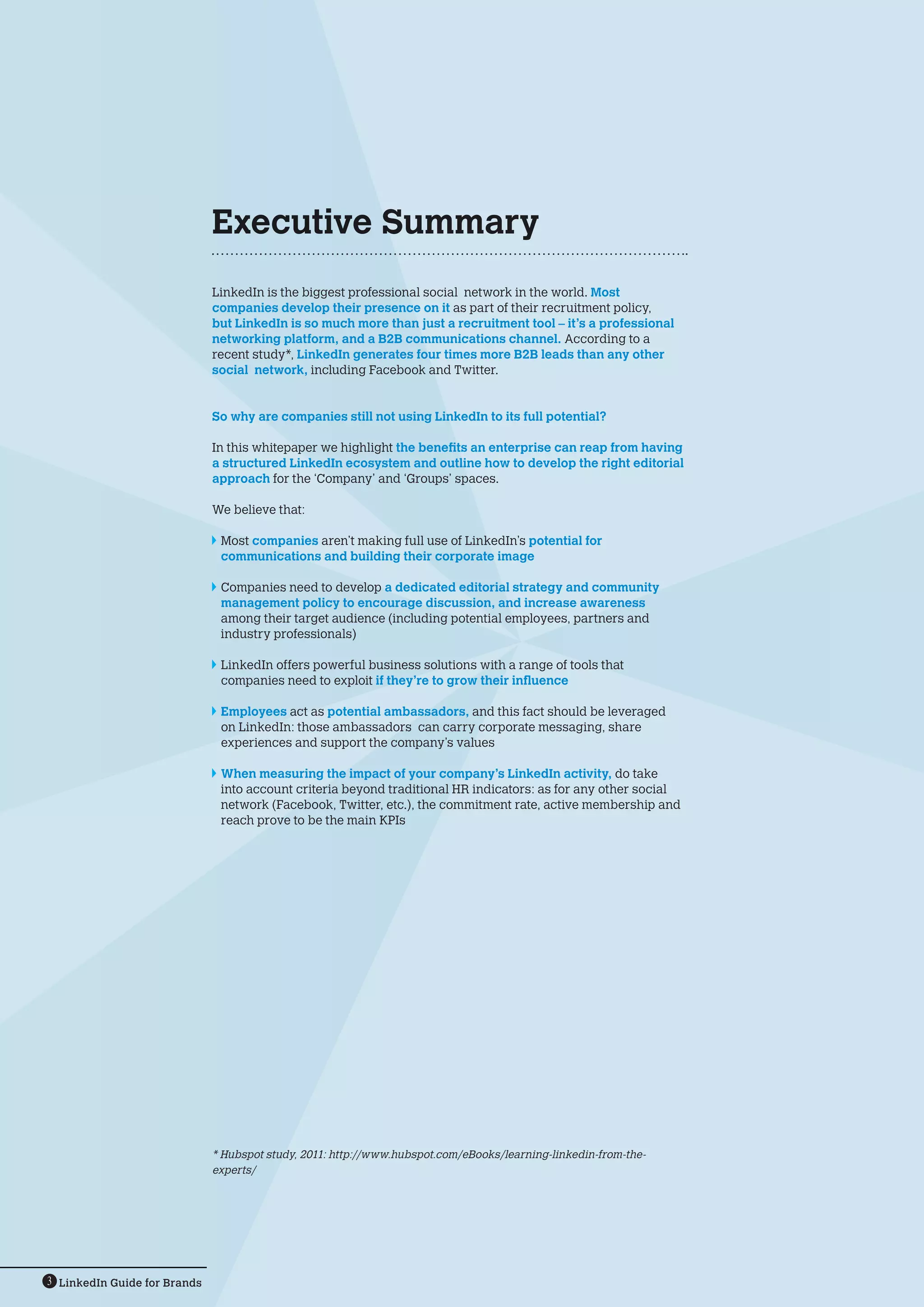 Executive Summary
                              LinkedIn is the biggest professional social network in the world. Most
                              companies develop their presence on it as part of their recruitment policy,
                              but LinkedIn is so much more than just a recruitment tool – it’s a professional
                              networking platform, and a B2B communications channel. According to a
                              recent study*, LinkedIn generates four times more B2B leads than any other
                              social network, including Facebook and Twitter.


                              So why are companies still not using LinkedIn to its full potential?

                              In this whitepaper we highlight the benefits an enterprise can reap from having
                              a structured LinkedIn ecosystem and outline how to develop the right editorial
                              approach for the ‘Company’ and ‘Groups’ spaces.

                              We believe that:

                              	Most companies aren’t making full use of LinkedIn’s potential for
                               communications and building their corporate image

                              	 ompanies need to develop a dedicated editorial strategy and community
                               C
                               management policy to encourage discussion, and increase awareness
                               among their target audience (including potential employees, partners and
                               industry professionals)

                              	 LinkedIn offers powerful business solutions with a range of tools that
                                companies need to exploit if they’re to grow their influence

                              	 Employees act as potential ambassadors, and this fact should be leveraged
                                on LinkedIn: those ambassadors can carry corporate messaging, share
                                experiences and support the company’s values

                              	 When measuring the impact of your company’s LinkedIn activity, do take
                                into account criteria beyond traditional HR indicators: as for any other social
                                network (Facebook, Twitter, etc.), the commitment rate, active membership and
                                reach prove to be the main KPIs




                              * Hubspot study, 2011: http://www.hubspot.com/eBooks/learning-linkedin-from-the-
                              experts/




3 LinkedIn Guide for Brands
 