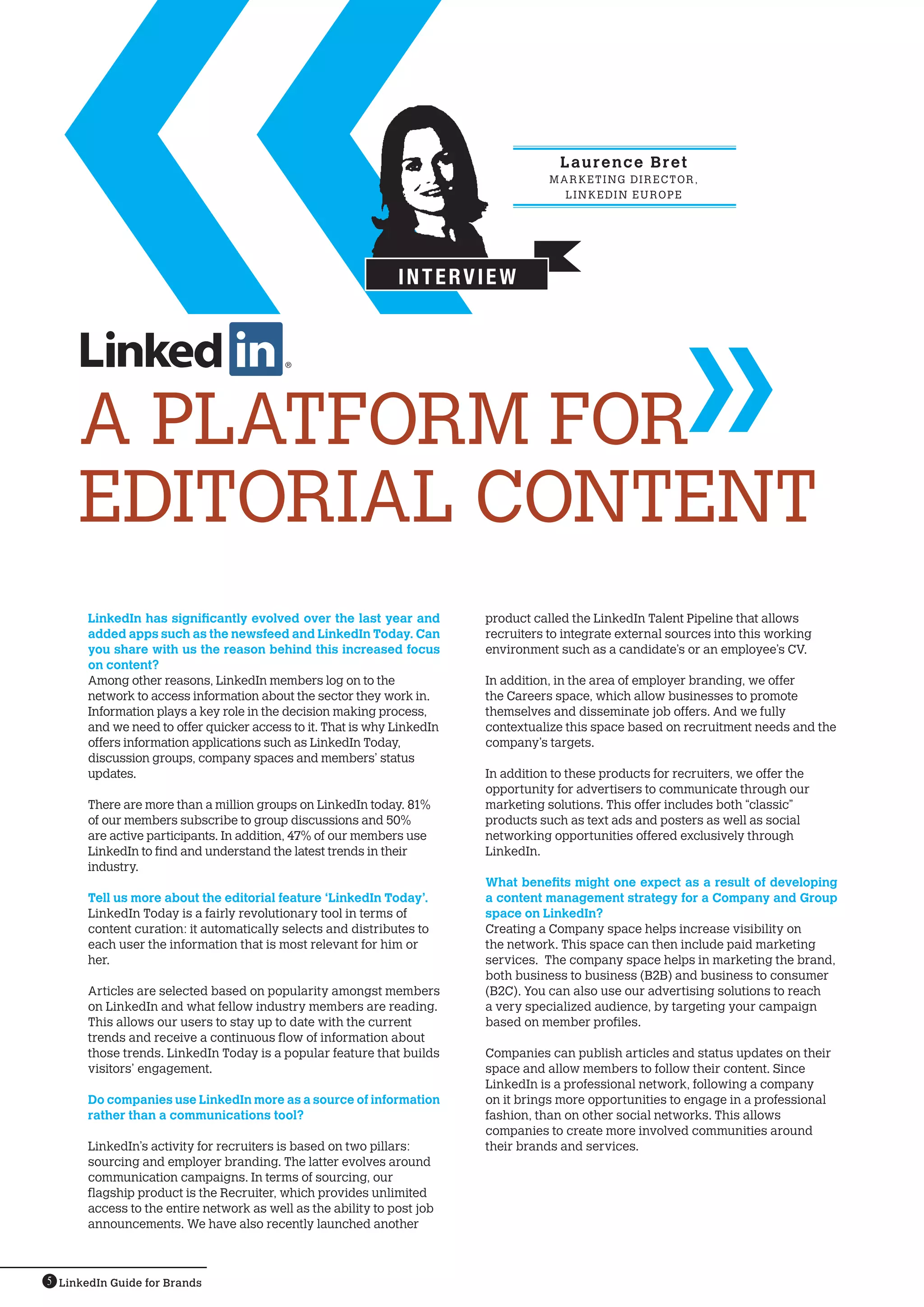 L au r e n c e B r e t
                                                                                    MARK ETING DIRECTOR,
                                                                                      L I N K EDI N EU ROPE




                                                               INTERVIEW




     A PLATFORM FOR
     EDITORIAL CONTENT
       LinkedIn has significantly evolved over the last year and         product called the LinkedIn Talent Pipeline that allows
       added apps such as the newsfeed and LinkedIn Today. Can           recruiters to integrate external sources into this working
       you share with us the reason behind this increased focus          environment such as a candidate’s or an employee’s CV.
       on content?
       Among other reasons, LinkedIn members log on to the               In addition, in the area of employer branding, we offer
       network to access information about the sector they work in.      the Careers space, which allow businesses to promote
       Information plays a key role in the decision making process,      themselves and disseminate job offers. And we fully
       and we need to offer quicker access to it. That is why LinkedIn   contextualize this space based on recruitment needs and the
       offers information applications such as LinkedIn Today,           company’s targets.
       discussion groups, company spaces and members’ status
       updates.                                                          In addition to these products for recruiters, we offer the
                                                                         opportunity for advertisers to communicate through our
       There are more than a million groups on LinkedIn today. 81%       marketing solutions. This offer includes both “classic”
       of our members subscribe to group discussions and 50%             products such as text ads and posters as well as social
       are active participants. In addition, 47% of our members use      networking opportunities offered exclusively through
       LinkedIn to find and understand the latest trends in their        LinkedIn.
       industry.
                                                                         What benefits might one expect as a result of developing
       Tell us more about the editorial feature ‘LinkedIn Today’.        a content management strategy for a Company and Group
       LinkedIn Today is a fairly revolutionary tool in terms of         space on LinkedIn?
       content curation: it automatically selects and distributes to     Creating a Company space helps increase visibility on
       each user the information that is most relevant for him or        the network. This space can then include paid marketing
       her.                                                              services. The company space helps in marketing the brand,
                                                                         both business to business (B2B) and business to consumer
       Articles are selected based on popularity amongst members         (B2C). You can also use our advertising solutions to reach
       on LinkedIn and what fellow industry members are reading.         a very specialized audience, by targeting your campaign
       This allows our users to stay up to date with the current         based on member profiles.
       trends and receive a continuous flow of information about
       those trends. LinkedIn Today is a popular feature that builds     Companies can publish articles and status updates on their
       visitors’ engagement.                                             space and allow members to follow their content. Since
                                                                         LinkedIn is a professional network, following a company
       Do companies use LinkedIn more as a source of information         on it brings more opportunities to engage in a professional
       rather than a communications tool?                                fashion, than on other social networks. This allows
                                                                         companies to create more involved communities around
       LinkedIn’s activity for recruiters is based on two pillars:       their brands and services.
       sourcing and employer branding. The latter evolves around
       communication campaigns. In terms of sourcing, our
       flagship product is the Recruiter, which provides unlimited
       access to the entire network as well as the ability to post job
       announcements. We have also recently launched another



5 LinkedIn Guide for Brands
 