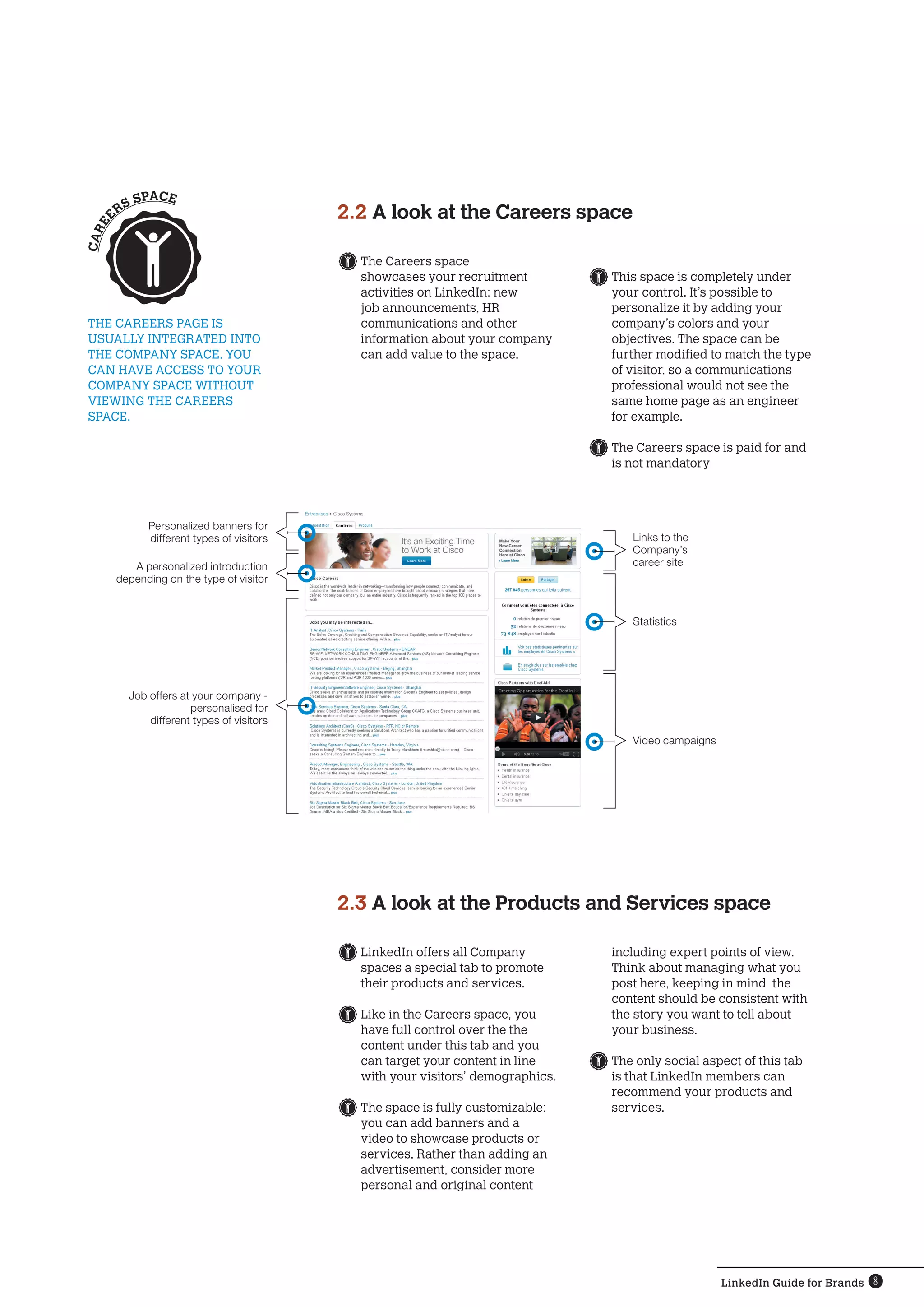 SPACE
       RS                                  2.2 A look at the Careers space
 EE
CA R




                                             	The Careers space
                                              showcases your recruitment          	This space is completely under
                                              activities on LinkedIn: new          your control. It’s possible to
                                              job announcements, HR                personalize it by adding your
THE CAREERS PAGE IS                           communications and other             company’s colors and your
USUALLY INTEGRATED INTO                       information about your company       objectives. The space can be
THE COMPANY SPACE. YOU                        can add value to the space.          further modified to match the type
CAN HAVE ACCESS TO YOUR                                                            of visitor, so a communications
COMPANY SPACE WITHOUT                                                              professional would not see the
VIEWING THE CAREERS                                                                same home page as an engineer
SPACE.                                                                             for example.

                                                                                  	The Careers space is paid for and
                                                                                   is not mandatory




             Personalized banners for
             different types of visitors                                              Links to the
                                                                                      Company’s
          A personalized introduction                                                 career site
       depending on the type of visitor


                                                                                      Statistics




         Job offers at your company -
                      personalised for
             different types of visitors
                                                                                      Video campaigns




                                           2.3 A look at the Products and Services space

                                             	LinkedIn offers all Company         including expert points of view.
                                              spaces a special tab to promote     Think about managing what you
                                              their products and services.        post here, keeping in mind the
                                                                                  content should be consistent with
                                             	Like in the Careers space, you      the story you want to tell about
                                              have full control over the the      your business.
                                              content under this tab and you
                                              can target your content in line     	The only social aspect of this tab
                                              with your visitors’ demographics.    is that LinkedIn members can
                                                                                   recommend your products and
                                             	The space is fully customizable:     services.
                                              you can add banners and a
                                              video to showcase products or
                                              services. Rather than adding an
                                              advertisement, consider more
                                              personal and original content




                                                                                                        LinkedIn Guide for Brands 8
 