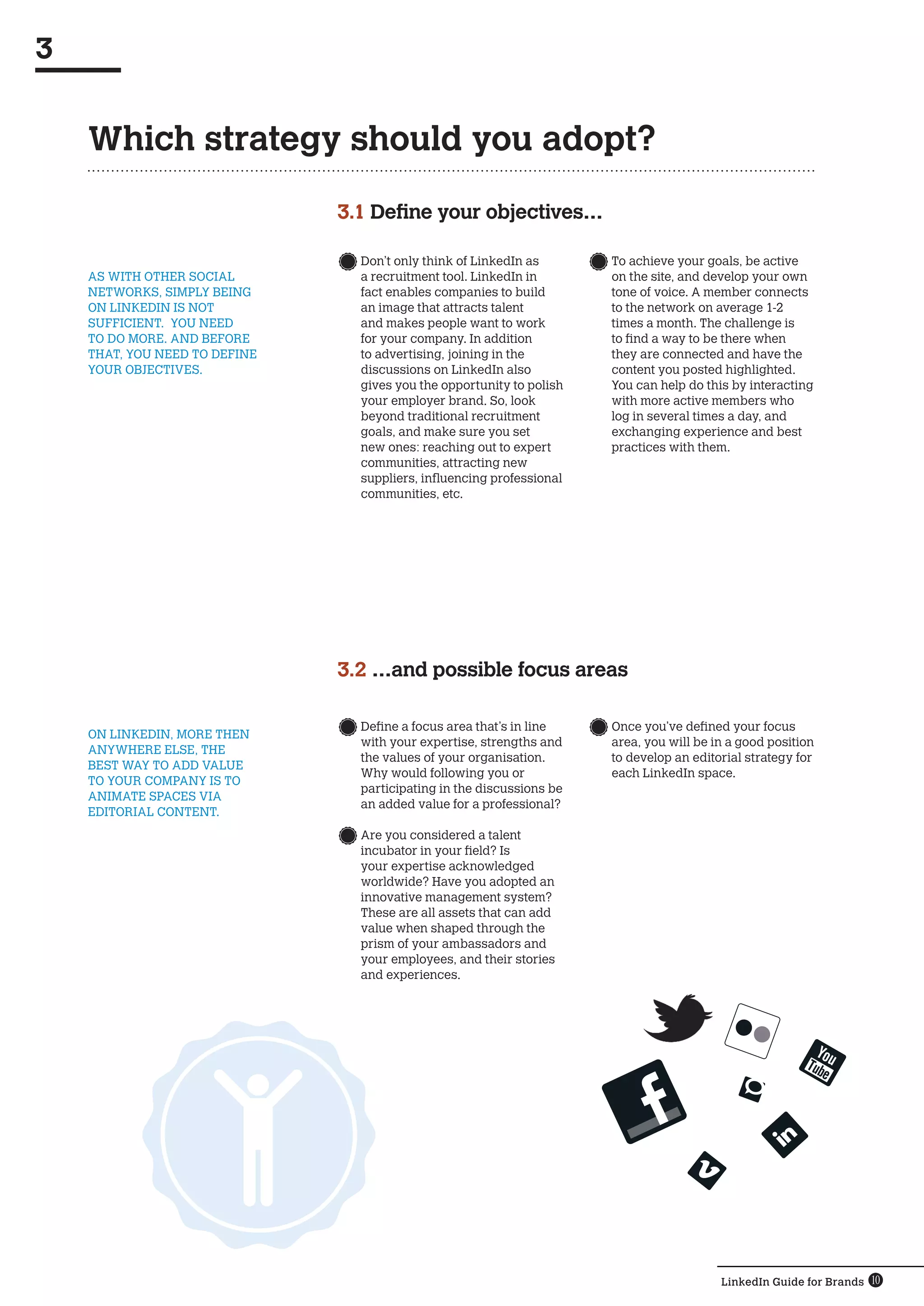 3


    Which strategy should you adopt?

                               3.1 Define your objectives…

                                   	Don’t only think of LinkedIn as       	To achieve your goals, be active
    AS WITH OTHER SOCIAL            a recruitment tool. LinkedIn in        on the site, and develop your own
    NETWORKS, SIMPLY BEING          fact enables companies to build        tone of voice. A member connects
    ON LINKEDIN IS NOT              an image that attracts talent          to the network on average 1-2
    SUFFICIENT.  YOU NEED           and makes people want to work          times a month. The challenge is
    TO DO MORE. AND BEFORE          for your company. In addition          to find a way to be there when
    THAT, YOU NEED TO DEFINE        to advertising, joining in the         they are connected and have the
    YOUR OBJECTIVES.                discussions on LinkedIn also           content you posted highlighted.
                                    gives you the opportunity to polish    You can help do this by interacting
                                    your employer brand. So, look          with more active members who
                                    beyond traditional recruitment         log in several times a day, and
                                    goals, and make sure you set           exchanging experience and best
                                    new ones: reaching out to expert       practices with them.
                                    communities, attracting new
                                    suppliers, influencing professional
                                    communities, etc.




                               3.2 …and possible focus areas

                                  	Define a focus area that’s in line    	Once you’ve defined your focus
    ON LINKEDIN, MORE THEN
                                    with your expertise, strengths and     area, you will be in a good position
    ANYWHERE ELSE, THE
                                    the values of your organisation.       to develop an editorial strategy for
    BEST WAY TO ADD VALUE
                                    Why would following you or             each LinkedIn space.
    TO YOUR COMPANY IS TO
                                    participating in the discussions be
    ANIMATE SPACES VIA
                                    an added value for a professional?
    EDITORIAL CONTENT.
                                   	Are you considered a talent
                                    incubator in your field? Is
                                    your expertise acknowledged
                                    worldwide? Have you adopted an
                                    innovative management system?
                                    These are all assets that can add
                                    value when shaped through the
                                    prism of your ambassadors and
                                    your employees, and their stories
                                    and experiences.




                                                                                              LinkedIn Guide for Brands 10
 