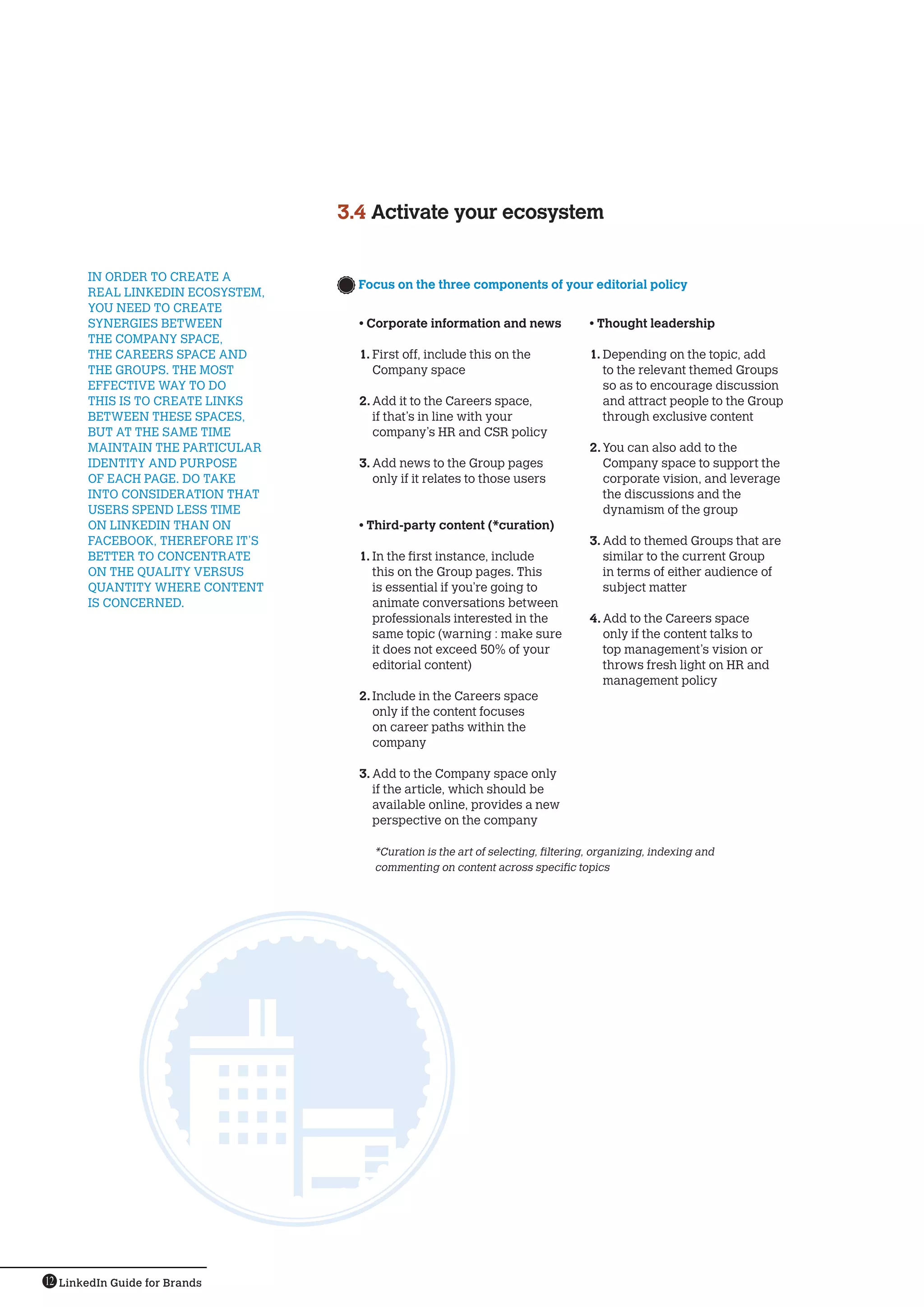 3.4  ctivate your ecosystem
                                      A


       IN ORDER TO CREATE A
                                     Focus on the three components of your editorial policy
                                      
       REAL LINKEDIN ECOSYSTEM,
       YOU NEED TO CREATE
       SYNERGIES BETWEEN              • Corporate information and news               • Thought leadership
       THE COMPANY SPACE,
       THE CAREERS SPACE AND          1.	First off, include this on the              1.	Depending on the topic, add
       THE GROUPS. THE MOST              Company space                                  to the relevant themed Groups
       EFFECTIVE WAY TO DO                                                              so as to encourage discussion
       THIS IS TO CREATE LINKS        2.	Add it to the Careers space,                   and attract people to the Group
       BETWEEN THESE SPACES,             if that’s in line with your                    through exclusive content
       BUT AT THE SAME TIME              company’s HR and CSR policy
       MAINTAIN THE PARTICULAR                                                       2.	You can also add to the
       IDENTITY AND PURPOSE           3.	Add news to the Group pages                    Company space to support the
       OF EACH PAGE. DO TAKE             only if it relates to those users              corporate vision, and leverage
       INTO CONSIDERATION THAT                                                          the discussions and the
       USERS SPEND LESS TIME                                                            dynamism of the group
       ON LINKEDIN THAN ON            • Third-party content (*curation)
       FACEBOOK, THEREFORE IT’S                                                      3.	Add to themed Groups that are
       BETTER TO CONCENTRATE          1.	In the first instance, include                 similar to the current Group
       ON THE QUALITY VERSUS             this on the Group pages. This                  in terms of either audience of
       QUANTITY WHERE CONTENT            is essential if you’re going to                subject matter
       IS CONCERNED.                     animate conversations between
                                         professionals interested in the             4.	Add to the Careers space
                                         same topic (warning : make sure                only if the content talks to
                                         it does not exceed 50% of your                 top management’s vision or
                                         editorial content)                             throws fresh light on HR and
                                                                                        management policy
                                      2.	Include in the Careers space
                                         only if the content focuses
                                         on career paths within the
                                         company

                                      3.	Add to the Company space only
                                         if the article, which should be
                                         available online, provides a new
                                         perspective on the company

                                         *Curation is the art of selecting, filtering, organizing, indexing and
                                         commenting on content across specific topics




12 LinkedIn Guide for Brands
 