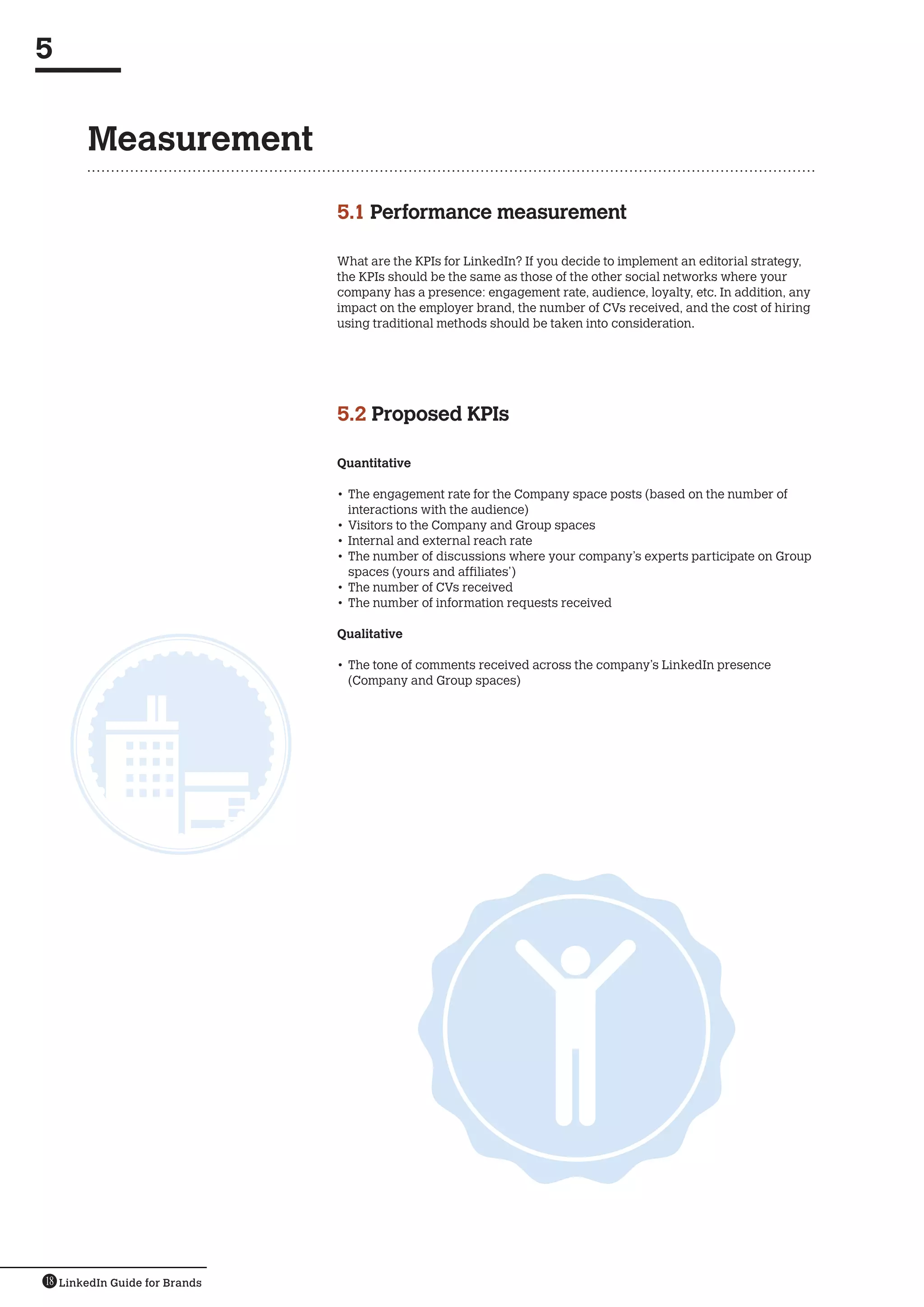 5


       Measurement

                               5.1  erformance measurement
                                   P

                               What are the KPIs for LinkedIn? If you decide to implement an editorial strategy,
                               the KPIs should be the same as those of the other social networks where your
                               company has a presence: engagement rate, audience, loyalty, etc. In addition, any
                               impact on the employer brand, the number of CVs received, and the cost of hiring
                               using traditional methods should be taken into consideration.




                               5.2  roposed KPIs
                                   P

                               Quantitative

                               •	 The engagement rate for the Company space posts (based on the number of
                                  interactions with the audience)
                               •	 Visitors to the Company and Group spaces
                               •	 Internal and external reach rate
                               •	 The number of discussions where your company’s experts participate on Group
                                  spaces (yours and affiliates’)
                               •	 The number of CVs received
                               •	 The number of information requests received

                               Qualitative

                               •	 The tone of comments received across the company’s LinkedIn presence
                                  (Company and Group spaces)




18 LinkedIn Guide for Brands
 