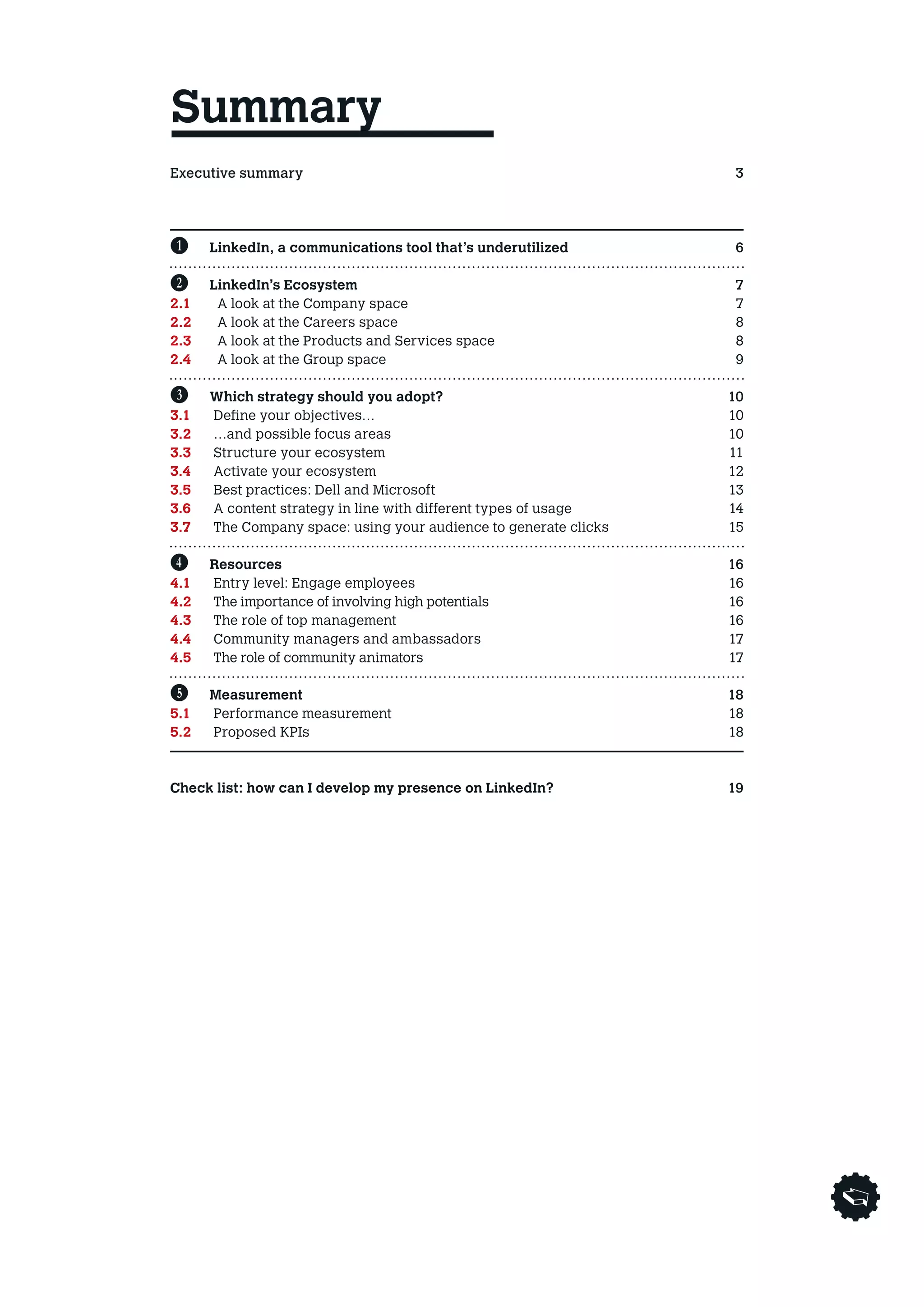 Summary
Executive summary3
Avant propos4
Entretien        5

B	     LinkedIn, a communications tool that’s underutilized       6

C	     LinkedIn’s Ecosystem                                       7
2.1	    A look at the Company space                               7
2.2	    A look at the Careers space                               8
2.3	    A look at the Products and Services space                 8
2.4	    A look at the Group space                                 9

D	    Which strategy should you adopt?                            10
3.1	 Define your objectives…                                      10
3.2 	 …and possible focus areas                                   10
3.3 	 Structure your ecosystem                                    11
3.4 	 Activate your ecosystem                                     12
3.5 	 Best practices: Dell and Microsoft                          13
3.6 	 A content strategy in line with different types of usage    14
3.7 	The Company space: using your audience to generate clicks   15

E	    Resources                                                   16
4.1 	 Entry level: Engage employees                               16
4.2 	  he importance of involving high potentials
      T                                                            16
4.3 	 The role of top management                                  16
4.4 	 Community managers and ambassadors                          17
4.5 	  he role of community animators
      T                                                            17
	
F	 Measurement                                                    18
5.1 	 Performance measurement                                     18
5.2 	 Proposed KPIs                                               18

	
Check list: how can I develop my presence on LinkedIn?            19
 