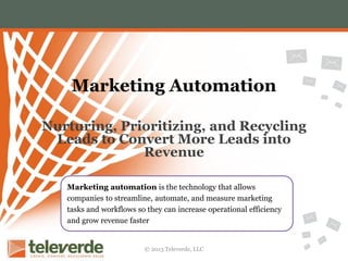 Marketing Automation
Nurturing, Prioritizing, and Recycling
Leads to Convert More Leads into
Revenue
Marketing automation is the technology that allows
companies to streamline, automate, and measure marketing
tasks and workflows so they can increase operational efficiency
and grow revenue faster

© 2013 Televerde, LLC

 