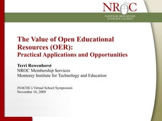 The Value of Open Educational Resources (OER):  Practical Applications and Opportunities Terri Rowenhorst NROC Membership Services Monterey Institute for Technology and Education iNACOL’s Virtual School Symposium November 16, 2009 