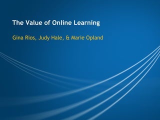The Value of Online Learning Gina Rios, Judy Hale, & Marie Opland 