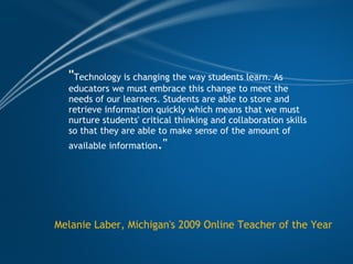 " Technology is changing the way students learn. As educators we must embrace this change to meet the needs of our learners. Students are able to store and retrieve information quickly which means that we must nurture students' critical thinking and collaboration skills so that they are able to make sense of the amount of available information ." Melanie Laber, Michigan's 2009 Online Teacher of the Year 