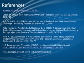 References answers.polldaddy.com/poll/1336153/ Laber, M. (2010). Meet Michigan's 2009 Online Teacher of the Year.  MACUL Journal . 30(3), 36.  Koh, M. & Hill, J. (2009) Student Perceptions of Online Group Work: Benefits and Challenges.  Journal of Distance Education.  23 (2), 69-91.   Rabe-Hemp, C., Woollen, S., & Humiston, G. S. (2009). A Comparative Analysis of Student Engagement, Learning, and Satisfaction in Lecture Hall and Online Learning Settings.  Quarterly Review of Distance Education .  10 (2), 207-218. Rice, K.    (2009)   Priorities in K-12 Distance Education: A Delphi Study Examining Multiple Perspectives on Policy, Practice, and Research.  Journal of Educational Technology & Society. 12 (3), 163-77.   U.S. Department of Education. (2010)Technology and No Child Left Behind. http://www2.ed.gov/about/offices/list/os/technology/index.html www.edutopia.org/poll-online-virtual-learning-future   