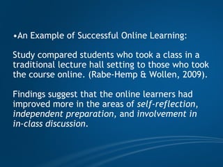 An Example of Successful Online Learning:  Study compared students who took a class in a traditional lecture hall setting to those who took the course online. (Rabe-Hemp & Wollen, 2009).  Findings suggest that the online learners had improved more in the areas of  self-reflection ,  independent preparation,  and  involvement in in-class discussion .  