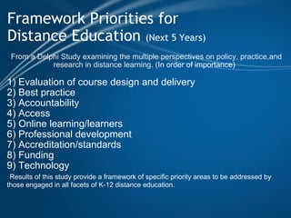 Framework Priorities for  Distance Education  (Next 5 Years)     From a   Delphi Study examining the multiple perspectives on policy, practice,and research in distance learning. ( In order of importance)     1) Evaluation of course design and delivery 2) Best practice 3) Accountability 4) Access 5) Online learning/learners 6) Professional development 7) Accreditation/standards 8) Funding 9) Technology   Results of this study provide a framework of specific priority areas to be addressed by those engaged in all facets of K-12 distance education. 