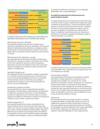 es necesaria la excelencia en los procesos y los empleados
                                                                      (habilidades, roles y responsabilidades).

                                                                      El modelo de optimización de infraestructura de
                                                                      productividad comercial

                                                                      El modelo de optimización de infraestructura de productividad
                                                                      comercial incluye un juego completo de tecnologías que ayuda
                                                                      a simpliﬁcar la administración y control de contenidos, datos y
                                                                      procesos en todas las áreas de su empresa. Ayuda a simpliﬁcar
                                                                      la forma en que las personas trabajan en equipo, a que los
                                                                      procesos y la gestión de contenidos sean más eﬁcientes, y
                                                                      mejora la calidad del conocimiento comercial mientras que
                                                                      permite que TI aumente la capacidad de respuesta y tenga un
                                                                      impacto estratégico en la empresa.
El modelo de optimización de la infraestructura central deﬁne cinco
capacidades necesarias para crear una infraestructura más ágil:

Administración de acceso e identidad
Esta capacidad describe cosas que debe considerar para
administrar identidades de recursos y empleados, soluciones que
deberían implementarse para administrar y proteger sus datos
de identidad y la forma de administrar el acceso a los recursos
desde usuarios corporativos móviles, clientes y/o socios fuera de
un ﬁrewall.

Administración de PC, dispositivos y servidor
Esta capacidad describe elementos que debe considerar para
administrar PC, dispositivos móviles y servidores, como también
la forma de implementar revisiones, sistemas operativos y
aplicaciones en toda la red. Además incluye instrucciones para
impulsar tecnologías de virtualización y para sucursales, para
                                                                      El modelo de optimización de infraestructura de productividad
mejorar su infraestructura.
                                                                      comercial deﬁne cinco capacidades que se requieren para crear
                                                                      una infraestructura más ágil:
Seguridad y conexión a red
Esta capacidad describe lo que debería considerar implementar
                                                                      Comunicaciones uniﬁcadas
en su infraestructura para garantizar que la información y las
                                                                      Esta capacidad describe la forma en que debería considerar
comunicaciones estén protegidas de accesos no autorizados.
                                                                      administrar y brindar seguridad a la infraestructura de
Al mismo tiempo, brinda un mecanismo que protege su
                                                                      mensajería para proteger a los usuarios de virus, correo
infraestructura de ataques y virus mientras que preserva el
                                                                      electrónico no deseado y malware. Al igual que con la cobertura
acceso a recursos empresariales.
                                                                      de datos estructurada y sin estructurar de otros tipos de
                                                                      comunicaciones, como mensajes de voz, estado de presencia y
Recuperación y protección de datos
                                                                      conferencias, esta capacidad proporciona un marco acerca de la
Esta capacidad brinda copias de seguridad estructuradas o
                                                                      forma en que TI puede impulsar la infraestructura para brindar
disciplinadas, almacenamiento y administración de restauración.
                                                                      nuevos (o mejorados) servicios de TI que simpliﬁquen la forma
A medida que aumenta la información y el almacenamiento
                                                                      en que las personas trabajan en equipo.
de datos, las organizaciones se encuentran bajo una creciente
presión por proteger esa información y brindar una recuperación
                                                                      Colaboración
rentable y en poco tiempo, cuando se la necesite.
                                                                      Esta capacidad describe lo que debe considerar en relación
                                                                      a espacios de trabajo y portales para brindar un entorno de
Proceso de seguridad y TI
                                                                      colaboración productivo donde TI pueda deﬁnir procesos y
Esta capacidad proporciona una guía comprobada de las
                                                                      soluciones estándar que se puedan personalizar para satisfacer
mejores prácticas acerca de la forma de diseñar, desarrollar,
                                                                      las necesidades comerciales especíﬁcas. Esto incluye capacidades
operar y dar soporte, de manera rentable, a soluciones mientras
                                                                      de informática, integración con aplicaciones de línea de
que se logra una alta conﬁabilidad, disponibilidad y seguridad.
                                                                      negocios y relaciones federadas con otras organizaciones.
Mientras que se necesita una tecnología sólida para satisfacer
las demandas de servicios de TI altamente seguros, disponibles
y conﬁables, la tecnología por sí sola no es suﬁciente, también




                                                                                                                                        2
 