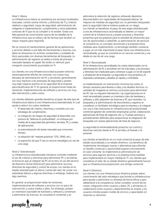 Nivel 1: Básica                                                       administra la retención de registros utilizando depósitos
La infraestructura básica se caracteriza por procesos localizados     desconectados con capacidades de búsqueda básicas. Se
manuales, control central mínimo, y directivas de TI y criterios      mejoran las medidas de seguridad con un perímetro bloqueado
relativos a seguridad, copias de seguridad, administración de         pero la seguridad interna todavía puede ser un riesgo.
imágenes e implementación, cumplimiento y otros estándares            Los clientes se beneﬁcian al pasar de esta etapa estandarizada
comunes de TI que no se cumplen o no existen. Existe una              a una de infraestructura racionalizada al obtener un mayor
falta general de conocimiento acerca de los detalles de la            control de la infraestructura y poseer procesos y directivas
infraestructura que se utiliza y de las tácticas que tendrán un       proactivas que los preparan para la variedad de situaciones que
mayor impacto para mejorarla.                                         van de oportunidad a catástrofe. La administración de servicios
                                                                      se convierte en un concepto reconocido y la empresa toma
No se conoce el mantenimiento general de las aplicaciones             medidas para implementarlo. La tecnología también comienza
y servicios debido a una falta de herramientas y recursos. Los        a jugar un rol más importante al pasar hacia una infraestructura
datos se almacenan en archivos compartidos y unidades de              racionalizada, ya que se convierte en un recurso comercial y una
disco personales con diversas herramientas de búsqueda. La            aliada en vez de ser una carga.
administración de registros se realiza a través de procesos
manuales basados en papel. No existe un vehículo para                 Nivel 3: Racionalizada
compartir conocimiento acumulado en TI.                               En la infraestructura racionalizada, los costos relacionados con la
                                                                      administración de PC y servidores son los más bajos, y los procesos
Los clientes con una infraestructura básica poseen entornos           y directivas han madurado para comenzar a jugar un rol de soporte
extremadamente difíciles de controlar, con costos muy                 y ampliación de la empresa. La seguridad es muy proactiva y la
elevados de administración de PC y servidores, generalmente           respuesta a amenazas y desafíos es rápida y controlada.
son muy reactivos a las amenazas de seguridad y poseen
muy bajo impacto positivo en la capacidad de la empresa               La implementación sin intervención minimiza los costos, el
para beneﬁciarse de TI. En general, se proporcionan todas las         tiempo necesario para llevarla a cabo y los desafíos técnicos. La
revisiones, implementaciones de software y servicios con muy          cantidad de imágenes es mínima y el proceso para administrar
alta intervención y altos costos.                                     las PC casi no requiere intervención. Las organizaciones en el
                                                                      nivel racionalizado poseen un inventario claro de hardware y
Los clientes obtienen grandes beneﬁcios al pasar de este tipo de      software, y sólo adquieren las licencias y PC que necesitan. La
infraestructura básica a una infraestructura estandarizada, lo cual   búsqueda y la administración de documentos y registros se
ayuda a reducir los costos mediante:                                  consideran un facilitador estratégico para la empresa y se integran
   • El desarrollo de criterios, directivas y controles con una       con una o más inversiones en infraestructura de productividad
      estrategia de cumplimiento.                                     comercial (gestión de contenido empresarial, portal, colaboración,
  • La mitigación de riesgos de seguridad al desarrollar una          aplicaciones de línea de negocios, etc.) y TI posee procesos y
    postura de “defensa en profundidad”; un enfoque por               procedimientos deﬁnidos para proporcionar la integración de
                                                                      búsqueda con nuevas aplicaciones de línea de negocios.
    niveles de la seguridad del perímetro, servidor, PC y niveles
    de aplicaciones.
                                                                      La seguridad es extremadamente proactiva con control y
  • La automatización de tareas manuales que consumen                 directivas estrictas desde la PC al servidor, al ﬁrewall, a la
    tiempo.                                                           extranet.
  • La adopción de “mejores prácticas” (ITIL, SANS, etc.).
  • La aspiración de que TI sea un recurso estratégico en vez de      Los clientes se beneﬁcian en un nivel comercial al pasar de este
                                                                      estado racionalizado a un estado dinámico. Los beneﬁcios de
    una carga.
                                                                      implementar tecnologías nuevas o alternativas para afrontar
                                                                      un desafío comercial u oportunidad superan enormemente
Nivel 2: Estandarizada                                                el costo creciente. Se implementa la administración de
La infraestructura estandarizada introduce controles mediante         servicios para algunos servicios y la empresa toma medidas
el uso de criterios y directivas para administrar PC y servidores,    para implementarla en mayor medida en TI. Los clientes que
la forma en que se integran las PC en la red y el uso del servicio    consideran el valor de un estado dinámico generalmente buscan
de directorio Active Directory® para administrar recursos,            que su infraestructura proporcione una ventaja comercial.
directivas de seguridad y control de acceso. Los clientes en el
estado estandarizado se dieron cuenta del valor de contar con         Nivel 4: Dinámica
estándares básicos y algunas directivas; si embargo, todavía son      Los clientes con una infraestructura dinámica poseen pleno
algo reactivos.                                                       conocimiento del valor estratégico que brinda su infraestructura
                                                                      para ayudar a administrar su empresa de forma eﬁcaz y para
En general, se proporcionan todas las revisiones,                     adelantarse a la competencia. Existe completo control de los
implementaciones de software y servicios con un poco de               costos, integración entre usuarios y datos, PC y servidores; la
intervención y costos medios a altos. Sin embargo, poseen             colaboración entre usuarios y departamentos es amplia; y los
un inventario razonable de hardware y software y comienzan            usuarios móviles poseen niveles de servicio y capacidades sin
a administrar las licencias. Se consolida el contenido y se           importar su ubicación.


                                                                                                                                       4
 
