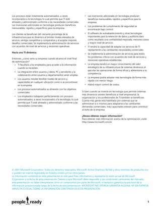 Los procesos están totalmente automatizados, a veces                   • Las inversiones adicionales en tecnología producen
incorporados a la tecnología, lo cual permite que TI esté                beneﬁcios mensurables, rápidos y especíﬁcos para la
alineado y administrado conforme a las necesidades comerciales.          empresa.
Las inversiones adicionales en tecnología producen beneﬁcios           • Los problemas de cumplimiento de seguridad se
mensurables, rápidos y especíﬁcos para la empresa.
                                                                         encontrarán bajo control.

Los clientes se beneﬁcian del creciente porcentaje de la               • El software de autoabastecimiento y otras tecnologías
infraestructura que es dinámico al brindar niveles elevados de           importantes para la retención de datos y auditoría dará
servicio, ventaja competitiva y comparativa y al aceptar mayores         como resultado una conﬁabilidad mejorada, menores costos
desafíos comerciales. Se implementa la administración de servicios       y mayor nivel de servicio.
con acuerdos de nivel de servicios y revisiones operativas.            • TI tendrá la capacidad de adaptar los servicios de TI
                                                                         rápidamente a las cambiantes necesidades comerciales.
Hacia una TI dinámica
                                                                       • Se implementa la administración de servicios para todos
                                                                         los problemas críticos con acuerdos de nivel de servicios y
Entonces, ¿cómo sería su empresa cuando alcance el nivel ﬁnal
                                                                         revisiones operativas establecidas.
de optimización?
  • TI facultará a los empleados para acceder a la información         • La empresa tendrá un mayor conocimiento del valor
     cuando la necesiten.                                                estratégico de su infraestructura de sistemas dinámicos al
                                                                         ejecutar las operaciones de forma eﬁcaz y adelantarse a su
  • La integración entre usuarios y datos, PC y servidores y la
                                                                         competencia.
    colaboración entre usuarios y departamentos serán amplias.
                                                                       • La empresa podrá adoptar más tecnologías de forma más
  • Los usuarios móviles tendrán niveles de servicio y
                                                                         rápida con menor riesgo.
    capacidades en cualquier ubicación como si se encontraran
    en la empresa.                                                     • Habrá mayor control de costos.
  • Los procesos automatizados se alinearán con los objetivos
    comerciales.                                                     Si bien cuando se invierte en tecnología que permite sistemas
                                                                     más dinámicos existen beneﬁcios a nivel empresarial, la
  • Los empleados trabajarán perfectamente con procesos
                                                                     organización y los profesionales de TI también se beneﬁcian.
    automatizados, a veces incorporados a la tecnología, lo cual     Cuanta más gente está habilitada por sistemas que se
    permite que TI esté alineado y administrado conforme a las       administran a sí mismos para adaptarse a las cambiantes
    necesidades comerciales.                                         demandas comerciales, más capacitados estarán para contribuir
                                                                     al éxito de la empresa.

                                                                     ¿Desea obtener mayor información?
                                                                     Para obtener más información acerca de la optimización, visite:
                                                                     http://www.microsoft.com/io




© 2007 Microsoft Corporation. Todos los derechos reservados. Microsoft, Active Directory, BizTalk y otros nombres de productos son
o pueden ser marcas registradas en Estados Unidos y/o en otros países.
La información contenida en esta presentación es sólo para ﬁnes informativos y representa la visión actual de Microsoft
Corporation a la fecha de esta presentación. Debido a que Microsoft debe responder a las condiciones cambiantes del mercado,
esta presentación no debe interpretarse como un compromiso por parte de Microsoft, ni tampoco garantiza la precisión de la
información proporcionada luego de la fecha de esta presentación. MICROSOFT NO OTORGA GARANTÍA ALGUNA, YA SEA EXPRESA,
IMPLÍCITA O LEGAL, SOBRE LA INFORMACIÓN CONTENIDA EN ESTA PRESENTACIÓN.




                                                                                                                                       5
 