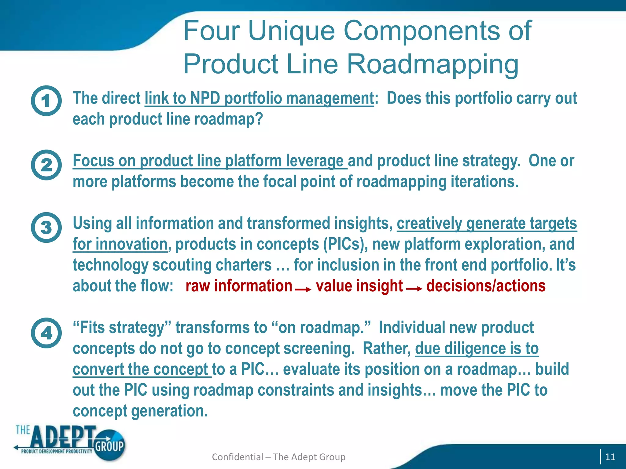 Four Unique Components of
Product Line Roadmapping
1

The direct link to NPD portfolio management: Does this portfolio carry out
each product line roadmap?

2

Focus on product line platform leverage and product line strategy. One or
more platforms become the focal point of roadmapping iterations.

3

Using all information and transformed insights, creatively generate targets
for innovation, products in concepts (PICs), new platform exploration, and
technology scouting charters … for inclusion in the front end portfolio. It’s
about the flow: raw information value insight decisions/actions

4

“Fits strategy” transforms to “on roadmap.” Individual new product
concepts do not go to concept screening. Rather, due diligence is to
convert the concept to a PIC… evaluate its position on a roadmap… build
out the PIC using roadmap constraints and insights… move the PIC to
concept generation.
Confidential – The Adept Group

11

 