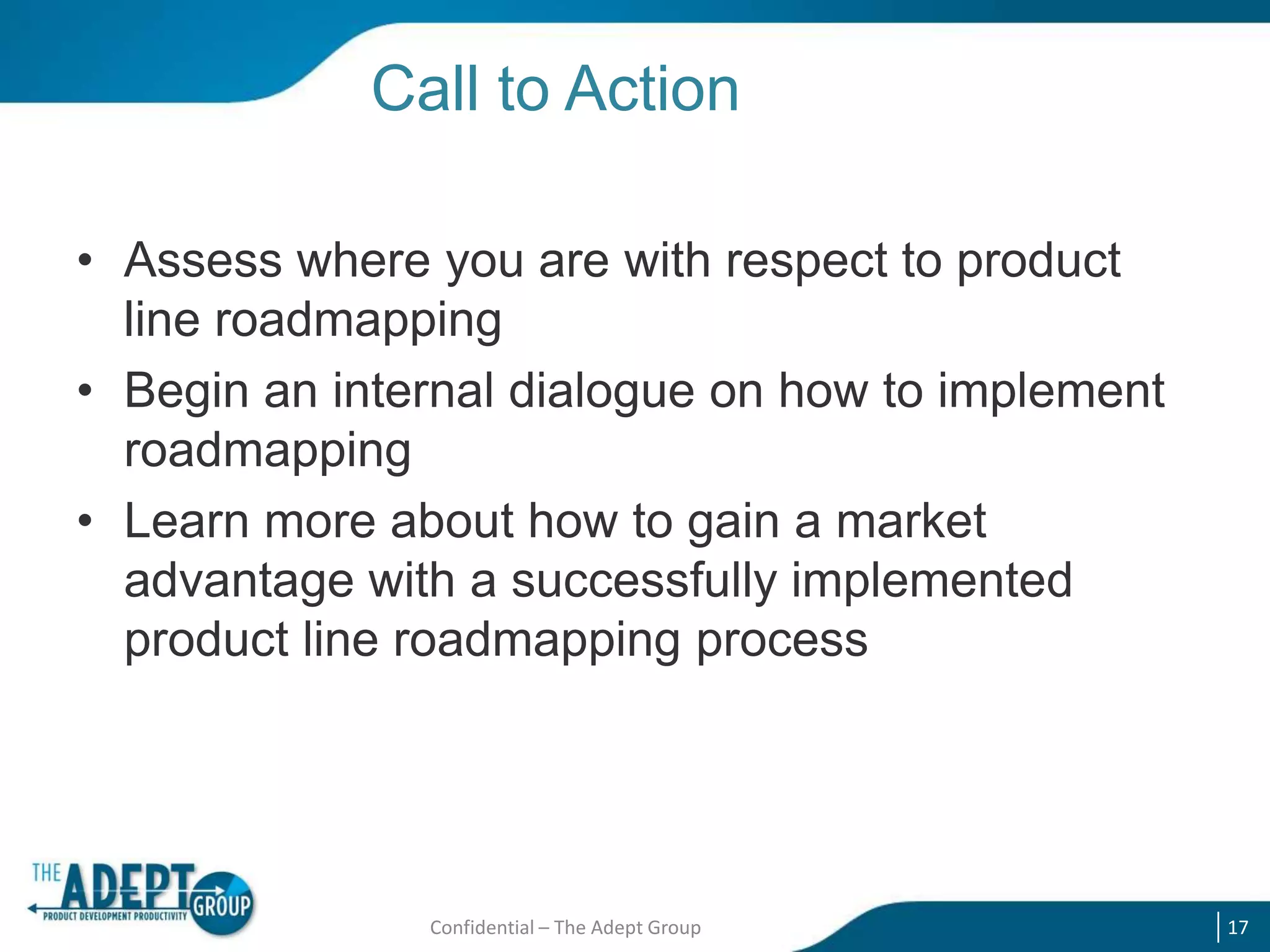 Call to Action
• Assess where you are with respect to product
line roadmapping
• Begin an internal dialogue on how to implement
roadmapping
• Learn more about how to gain a market
advantage with a successfully implemented
product line roadmapping process

Confidential – The Adept Group

17

 