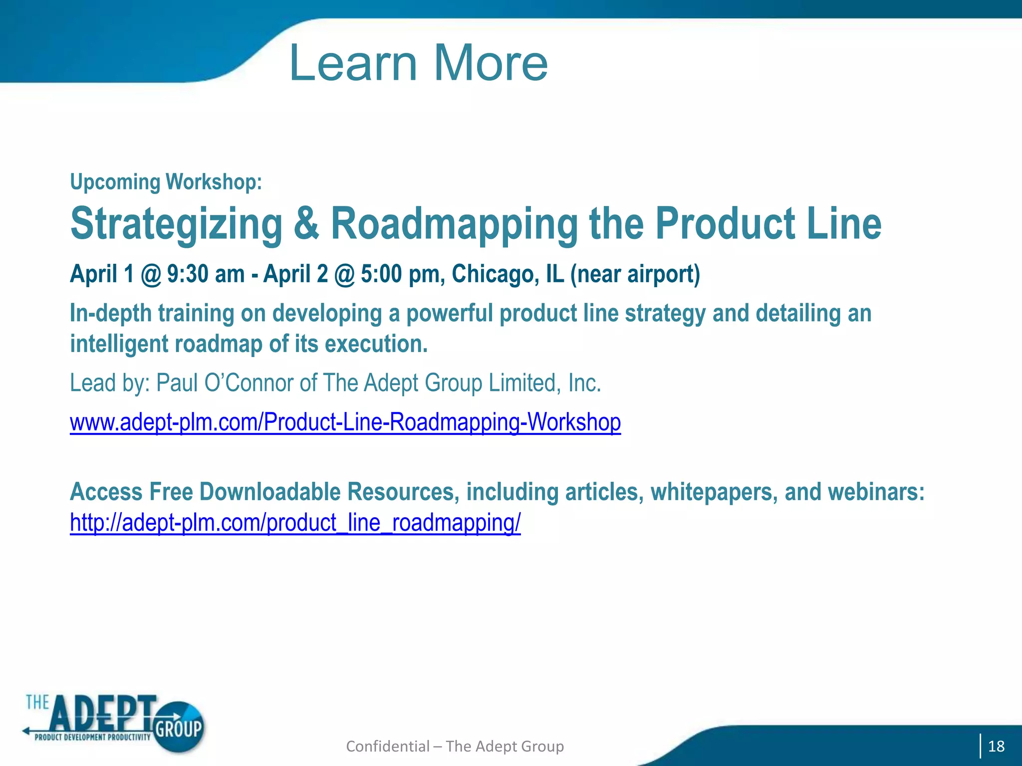 Learn More
Upcoming Workshop:

Strategizing & Roadmapping the Product Line
April 1 @ 9:30 am - April 2 @ 5:00 pm, Chicago, IL (near airport)
In-depth training on developing a powerful product line strategy and detailing an
intelligent roadmap of its execution.
Lead by: Paul O‟Connor of The Adept Group Limited, Inc.
www.adept-plm.com/Product-Line-Roadmapping-Workshop
Access Free Downloadable Resources, including articles, whitepapers, and webinars:
http://adept-plm.com/product_line_roadmapping/

Confidential – The Adept Group

18

 