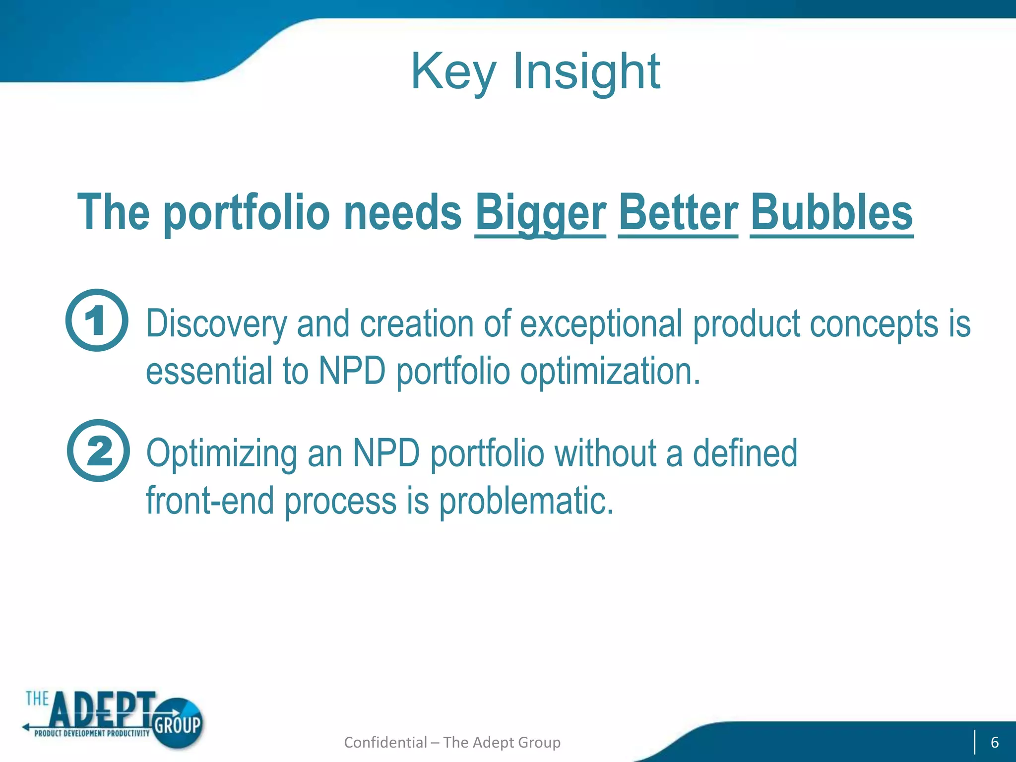 Key Insight
The portfolio needs Bigger Better Bubbles
1 Discovery and creation of exceptional product concepts is
essential to NPD portfolio optimization.

2 Optimizing an NPD portfolio without a defined
front-end process is problematic.

Confidential – The Adept Group

6

 