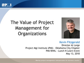 The Value of Project Management for Organizations Kevin Fitzgerald Director At Large Project Mgt Institute (PMI) – Oklahoma City Chapter PMI/BWIL - Lunch N Learn Event May 13, 2010 
