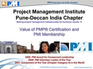 www.pmipunechapter.org© 2008 PMI Pune-Deccan India Chapter
Project Management Institute
Pune-Deccan India Chapter
Making project management indispensable for business results. ®
Value of PMP® Certification and
PMI Membership
2009: PMI Award for Component Leadership
2008: PMI Volunteer Leader of the Year
2007: Component of the Year (Chapter Category II) in the World
 