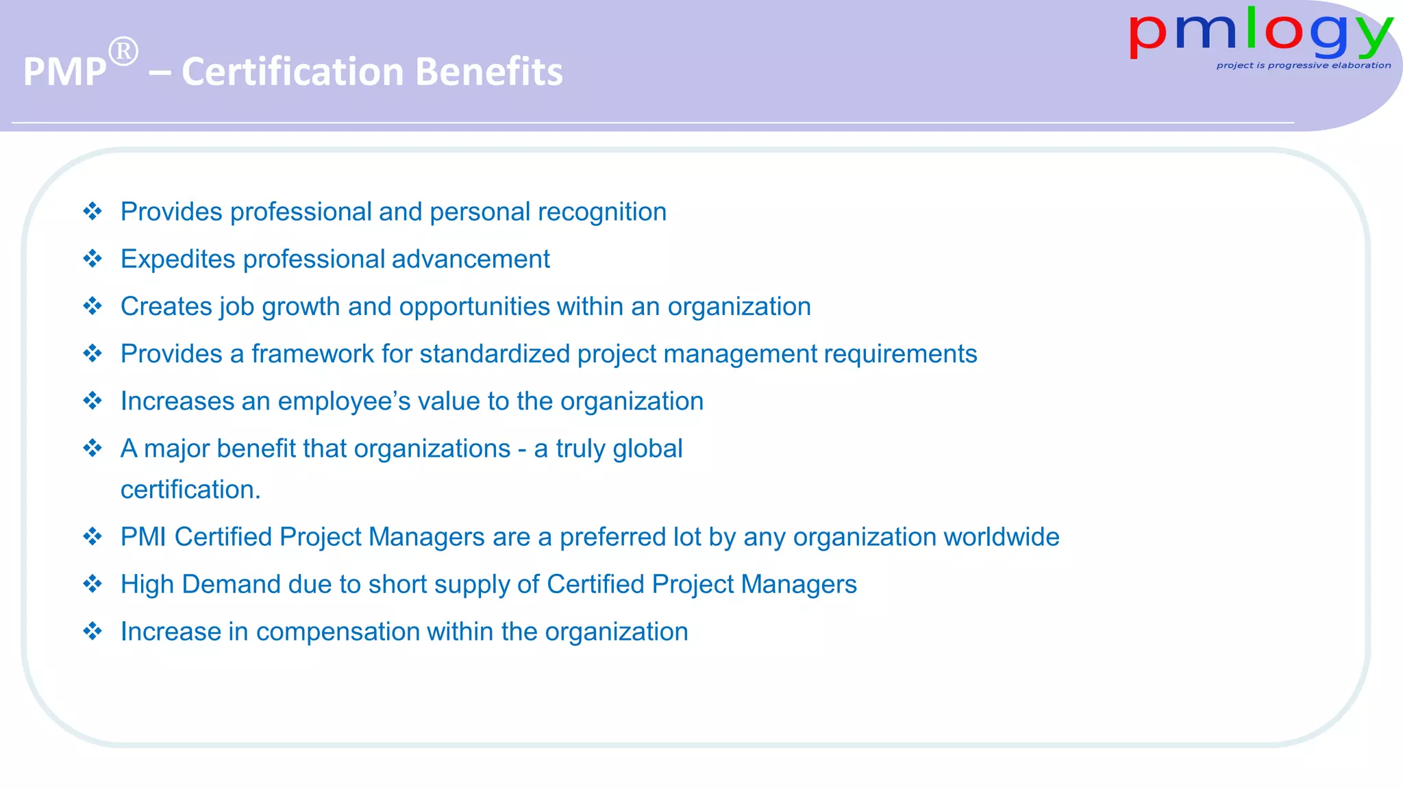 PMP® – Certification Benefits
 Provides professional and personal recognition
 Expedites professional advancement
 Creates job growth and opportunities within an organization
 Provides a framework for standardized project management requirements
 Increases an employee’s value to the organization
 A major benefit that organizations - a truly global
certification.
 PMI Certified Project Managers are a preferred lot by any organization worldwide
 High Demand due to short supply of Certified Project Managers
 Increase in compensation within the organization
 