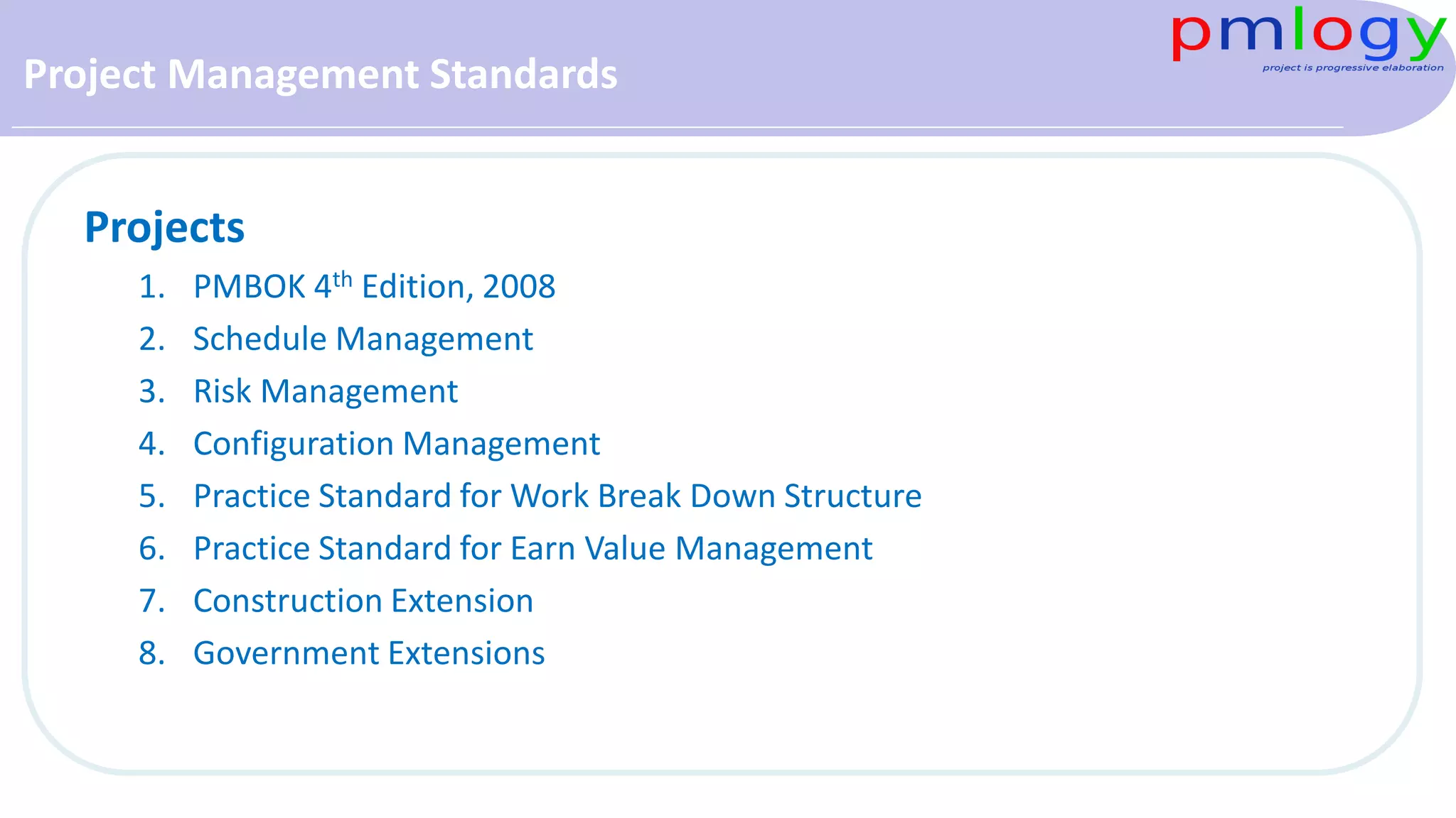 Project Management Standards
Projects
1. PMBOK 4th Edition, 2008
2. Schedule Management
3. Risk Management
4. Configuration Management
5. Practice Standard for Work Break Down Structure
6. Practice Standard for Earn Value Management
7. Construction Extension
8. Government Extensions
 