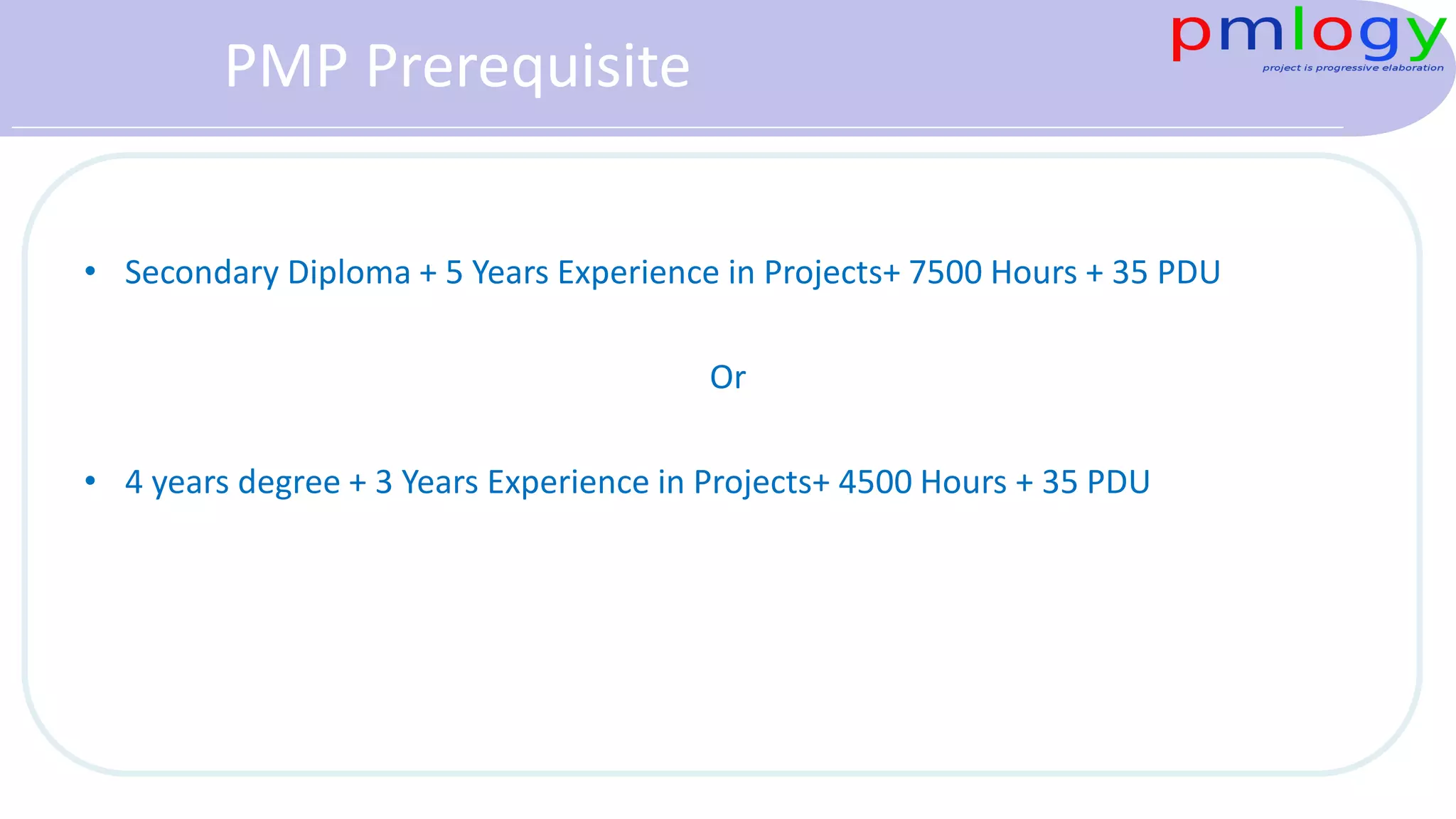 PMP Prerequisite
• Secondary Diploma + 5 Years Experience in Projects+ 7500 Hours + 35 PDU
Or
• 4 years degree + 3 Years Experience in Projects+ 4500 Hours + 35 PDU
 