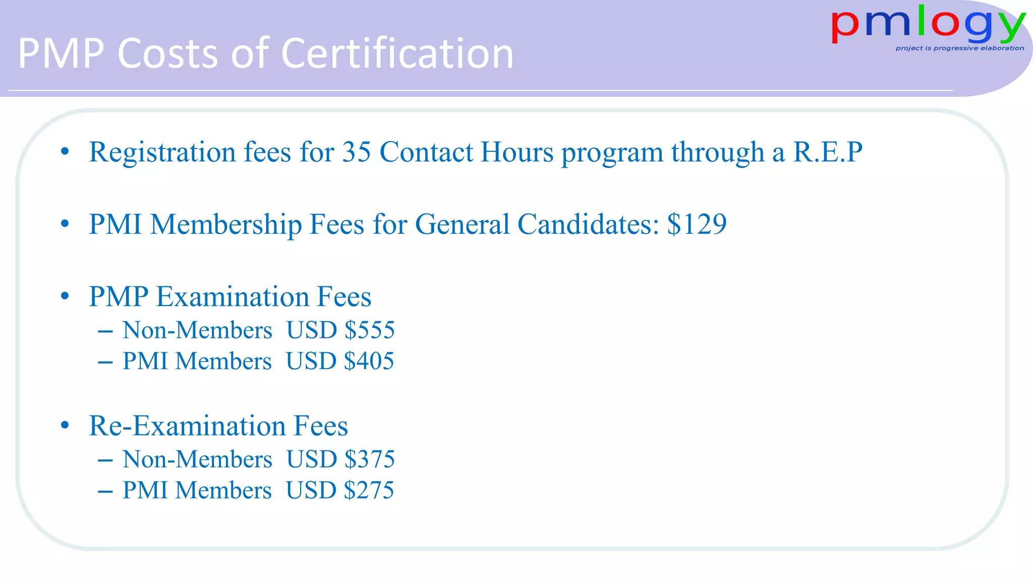 PMP Costs of Certification
• Registration fees for 35 Contact Hours program through a R.E.P
• PMI Membership Fees for General Candidates: $129
• PMP Examination Fees
– Non-Members USD $555
– PMI Members USD $405
• Re-Examination Fees
– Non-Members USD $375
– PMI Members USD $275
 