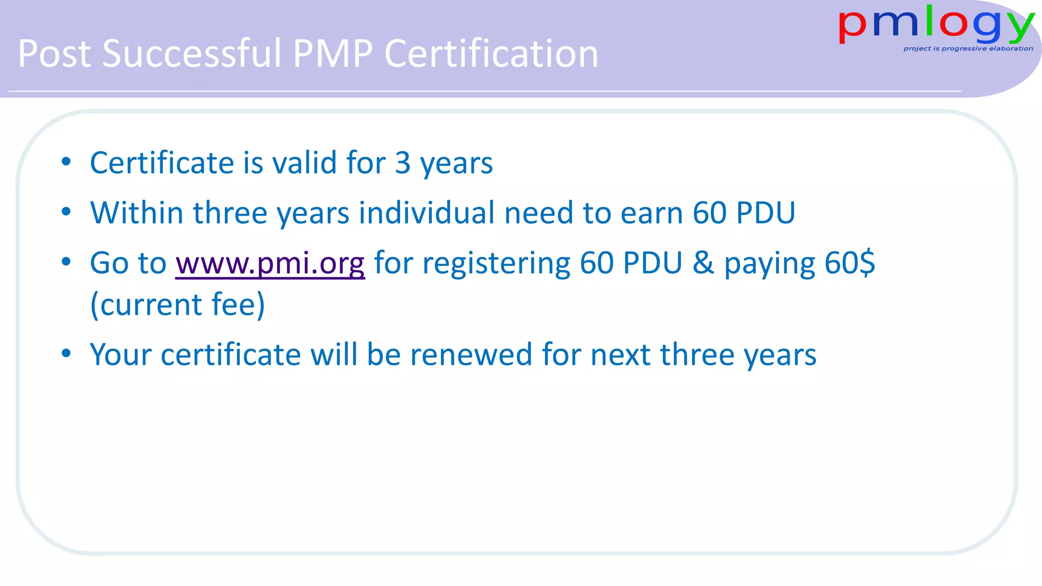 Post Successful PMP Certification
• Certificate is valid for 3 years
• Within three years individual need to earn 60 PDU
• Go to www.pmi.org for registering 60 PDU & paying 60$
(current fee)
• Your certificate will be renewed for next three years
 