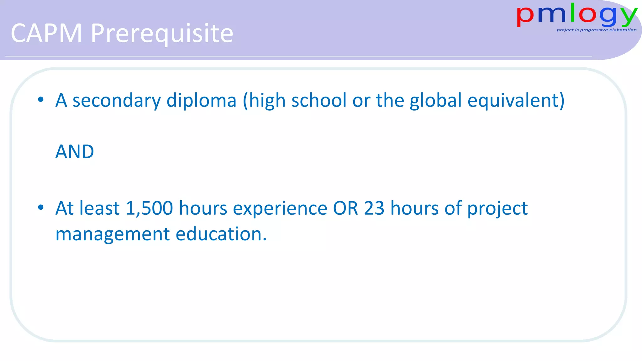 CAPM Prerequisite
• A secondary diploma (high school or the global equivalent)
AND
• At least 1,500 hours experience OR 23 hours of project
management education.
 